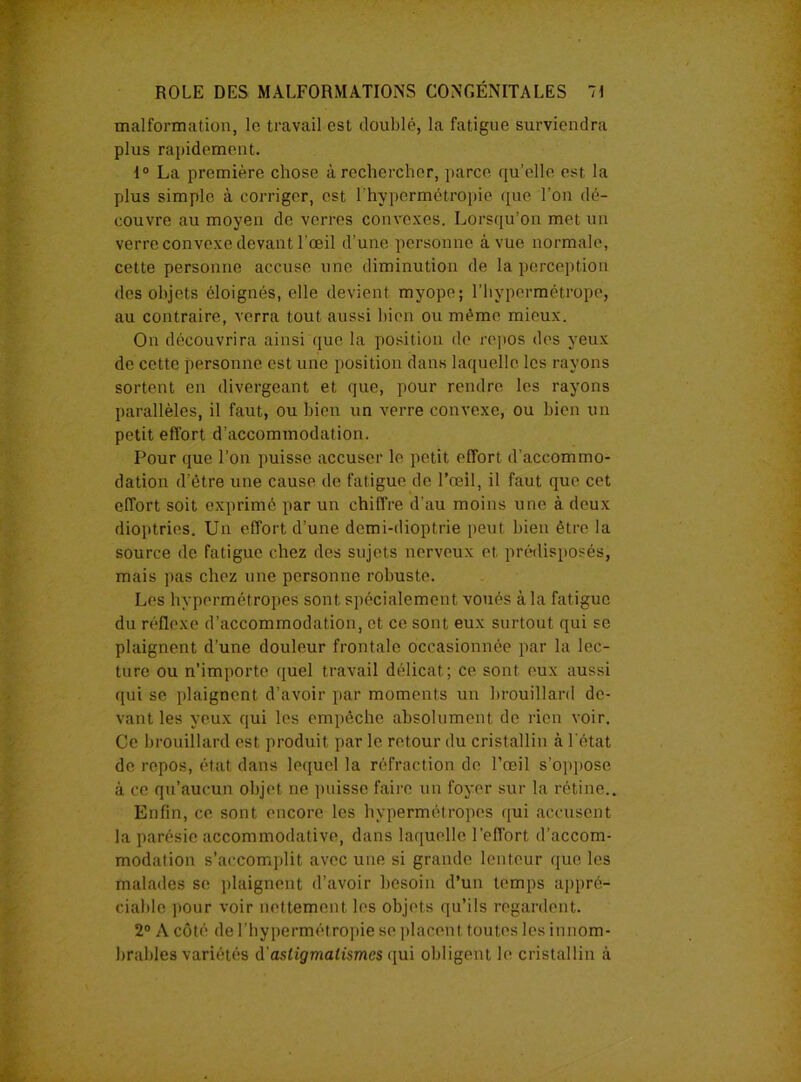 malformation, le travail est doublé, la fatigue surviendra plus rapidement. 1° La première chose à rechercher, parce qu'elle est la plus simple à corriger, est l'hypermétropie que l’on dé- couvre au moyen de verres convexes. Lorsqu’on met un verre convexe devant l’œil d’une personne à vue normale, cette personne accuse une diminution de la perception des objets éloignés, elle devient myope; l’hypermétrope, au contraire, verra tout aussi bien ou même mieux. On découvrira ainsi que la position de repos des yeux de cette personne est une position dans laquelle les rayons sortent en divergeant et que, pour rendre les rayons parallèles, il faut, ou bien un verre convexe, ou bien un petit effort d’accommodation. Pour que l’on puisse accuser le petit effort d’accommo- dation d’étre une cause de fatigue de l’œil, il faut que cet effort soit exprimé par un chiffre d’au moins une à deux dioptries. Un effort d’une demi-dioptrie peut bien être la source de fatigue chez des sujets nerveux et prédisposés, mais pas chez une personne robuste. Les hypermétropes sont spécialement voués à la fatigue du réflexe d’accommodation, et ce sont eux surtout qui se plaignent d’une douleur frontale occasionnée par la lec- ture ou n’importe quel travail délicat; ce sont eux aussi qui se plaignent d’avoir par moments un brouillard de- vant les yeux qui les empêche absolument de rien voir. Ce brouillard est produit par le retour du cristallin à l’état de repos, état dans lequel la réfraction de l’œil s’oppose à ce qu’aucun objet ne puisse faire un foyer sur la rétine.. Enfin, ce sont encore les hypermétropes qui accusent la parésie accommodative, dans laquelle l’effort d’accom- modation s’accomplit avec une si grande lenteur que les malades se plaignent d’avoir besoin d’un temps appré- ciable pour voir nettement les objets qu’ils regardent. 2° A côté de l’hypermétropie se placent toutes les innom- brables variétés d'astigmatismes qui obligent le cristallin à