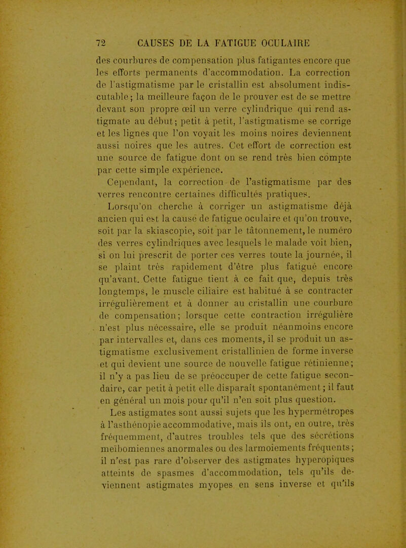 dos courbures de compensation plus fatigantes encore que les efforts permanents d’accommodation. La correction de l’astigmatisme parle cristallin est absolument indis- cutable; la meilleure façon de le prouver est de se mettre devant son propre œil un verre cylindrique qui rend as- tigmate au début; petit à petit, l’astigmatisme se corrige et les lignes que l’on voyait les moins noires deviennent aussi noires que les autres. Cet effort de correction est une source de fatigue dont on se rend très bien compte par cette simple expérience. Cependant, la correction de l’astigmatisme par des verres rencontre certaines difficultés pratiques. Lorsqu’on cherche à corriger un astigmatisme déjà ancien qui est la causé de fatigue oculaire et qu’on trouve, soit par la skiascopie, soit par le tâtonnement, le numéro des verres cylindriques avec lesquels le malade voit bien, si on lui prescrit de porter ces verres toute la journée, il se plaint très rapidement d’être plus fatigué encore qu’avant. Cette fatigue tient à ce fait que, depuis très longtemps, le muscle ciliaire est habitué à se contracter irrégulièrement et à donner au cristallin une courbure de compensation; lorsque cette contraction irrégulière n’est plus nécessaire, elle se produit néanmoins encore par intervalles et, dans ces moments, il se produit un as- tigmatisme exclusivement cristallinien de forme inverse et qui devient une source de nouvelle fatigue rétinienne; il n’y a pas lieu de se préoccuper de cette fatigue secon- daire, car petit à petit elle disparaît spontanément ; il faut en général un mois pour qu’il n’en soit plus question. Les astigmates sont aussi sujets que les hypermétropes à l’asthénopie accommodative, mais ils ont, en outre, très fréquemment, d’autres troubles tels que des sécrétions meïbomienncs anormales ou des larmoiements fréquents; il n’est pas rare d’observer des astigmates hyperopiques atteints de spasmes d’accommodation, tels qu’ils de- viennent astigmates myopes en sens inverse et qu’ils