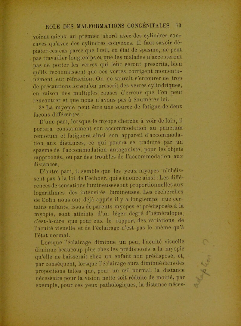 voient mieux au premier abord avec des cylindres con- caves qu’avec des cylindres convexes. Il faut savoir dé- pister ces cas parce que l’œil, en état de spasme, ne peut pas travailler longtemps et que les malades n’accepteront pas de porter les verres qui leur seront prescrits, bien qu’ils reconnaissent que ces verres corrigent momenta- nément leur réfraction. On ne saurait s’entourer de trop de précautions lorsqu’on prescrit des verres cylindriques, en raison des multiples causes d’erreur que l’on peut rencontrer et que nous n’avons pas à énumérer ici. 3° La myopie peut être une source de fatigue de deux façons différentes : D'une part, lorsque le myope cherche à voir de loin, il portera constamment son accommodation au punctum remotum et fatiguera ainsi son appareil d’accommoda- tion aux distances, ce qui pourra se traduire par un spasme de l’accommodation antagoniste, pour les objets rapprochés, ou par des troubles de l’accommodation aux distances. D’autre part, il semble que les yeux myopes n’obéis- sent pas à la loi de Fechner, qui s’énonce ainsi : Les diffé- rences de sensations lumineuses sont proportionnelles aux logarithmes des intensités lumineuses. Les recherches de Cohn nous ont déjà appris il y a longtemps que cer- tains enfants, issus de parents myopes et prédisposés à la myopie, sont atteints d’un léger degré d’héméralopie, c’est-à-dire que pour eux le rapport des variations de l’acuité visuelle et de l’éclairage n’est pas le même qu’à l’état normal. Lorsque l’éclairage diminue un peu, l’acuité visuelle diminue beaucoup [dus chez les prédisposés à la myopie qu’elle ne baisserait chez un enfant non prédisposé, et, par conséquent, lorsque l’éclairage aura diminué dans des proportions telles que, pour un œil normal, la distance nécessaire pour la vision nette soit réduite de moitié, par exemple, pour ces yeux pathologiques, la distance néces-