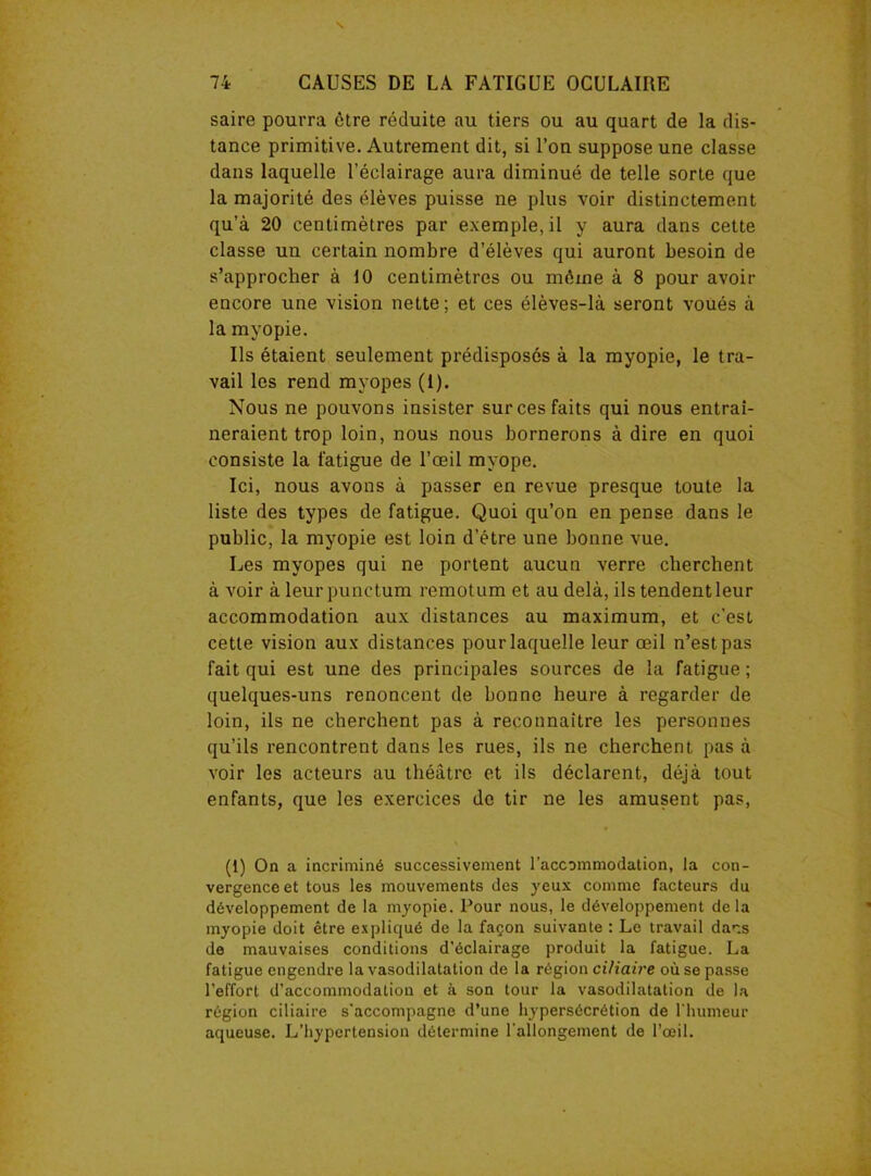 saire pourra être réduite au tiers ou au quart de la dis- tance primitive. Autrement dit, si l’on suppose une classe dans laquelle l’éclairage aura diminué de telle sorte que la majorité des élèves puisse ne plus voir distinctement qu’à 20 centimètres par exemple, il y aura dans cette classe un certain nombre d’élèves qui auront besoin de s’approcher à 10 centimètres ou même à 8 pour avoir encore une vision nette ; et ces élèves-là seront voués à la myopie. Ils étaient seulement prédisposés à la myopie, le tra- vail les rend myopes (1). Nous ne pouvons insister sur ces faits qui nous entraî- neraient trop loin, nous nous bornerons à dire en quoi consiste la fatigue de l’œil myope. Ici, nous avons à passer en revue presque toute la liste des types de fatigue. Quoi qu’on en pense dans le public, la myopie est loin d’être une bonne vue. Les myopes qui ne portent aucun verre cherchent à voir à leur punctum remotum et au delà, ils tendent leur accommodation aux distances au maximum, et c’est cette vision aux distances pour laquelle leur œil n’est pas fait qui est une des principales sources de la fatigue ; quelques-uns renoncent de bonne heure à regarder de loin, ils ne cherchent pas à reconnaître les personnes qu’ils rencontrent dans les rues, ils ne cherchent pas à voir les acteurs au théâtre et ils déclarent, déjà tout enfants, que les exercices de tir ne les amusent pas, (t) On a incriminé successivement l’accommodation, la con- vergence et tous les mouvements des yeux comme facteurs du développement de la myopie. Pour nous, le développement delà myopie doit être expliqué de la façon suivante : Le travail dans de mauvaises conditions d'éclairage produit la fatigue. La fatigue engendre la vasodilatation de la région ci/iaire où se passe l’effort d’accommodation et à son tour la vasodilatation de la région ciliaire s'accompagne d’une hypersécrétion de l'humeur aqueuse. L’hypertension détermine l'allongement de l’œil.