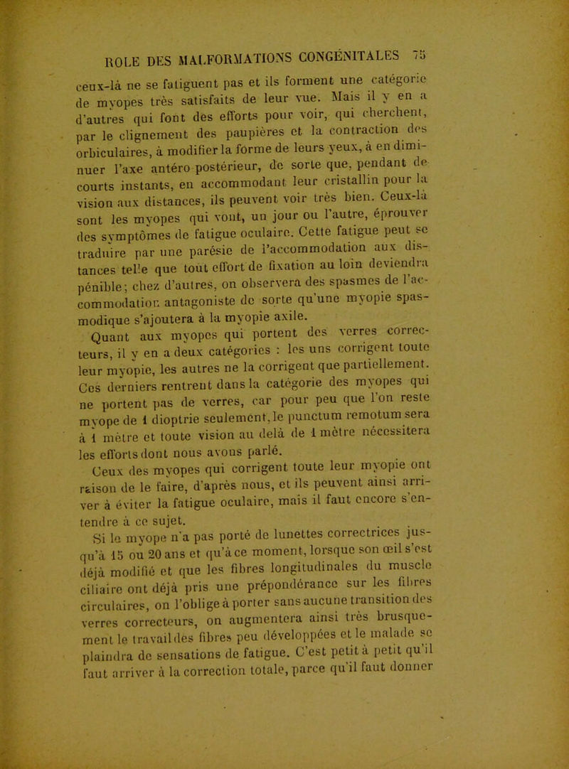 eenx-là ne se fatiguent pas et ils forment une catégorie de myopes très satisfaits de leur vue. Mais il y en a d’autres qui font des efforts pour voir, qui cherchent, par le clignement des paupières et la contraction des orbiculaires, à modifier la forme de leurs yeux, à en dimi- nuer Taxe antéro postérieur, de sorte que, pendant de courts instants, en accommodant leur cristallin pour la vision aux distances, ils peuvent voir très bien. Ceux-la sont les myopes qui vont, un jour ou l’autre, éprouvei des symptômes de fatigue oculaire. Cette fatigue peut sc traduire par une parésie de l’accommodation aux dis- tances telle que tout effort de fixation au loin deviendra pénible; chez d’autres, on observera des spasmes de I ac- commodation antagoniste de sorte qu’une myopie spas- modique s’ajoutera à la myopie axile. Quant aux myopes qui portent des verres correc- teurs, il v en a deux catégories : les uns corrigent toute leur myopie, les autres ne la corrigent que partiellement. Ces derniers rentrent dans la catégorie des myopes qui ne portent pas de verres, car pour peu que l’on reste myope de I dioptrie seulement, le punctum remotum sera à I mètre et toute vision au delà de 1 mètre nécessitera les efions dont nous avons parlé. Ceux des myopes qui corrigent toute leur myopie ont rtison de le faire, d’après nous, et ils peuvent ainsi arri- ver à éviter la fatigue oculaire, mais il faut encore s en- tendre à ce sujet. Si le myope n’a pas porté de lunettes correctrices jus- qu’à 15 ou 20 ans et qu’à ce moment, lorsque son œil s’est ,léjà modifié et que les fibres longitudinales du muscle ciliaire ont déjà pris une prépondérance sur les fibres circulaires, on l’oblige à porter sans aucune transition des verres correcteurs, on augmentera ainsi très brusque- ment le travail des fibre» peu développées et le malade se plaindra de sensations de fatigue. C est petit à petit qu il faut arriver à la correction totale, parce qu il faut donner