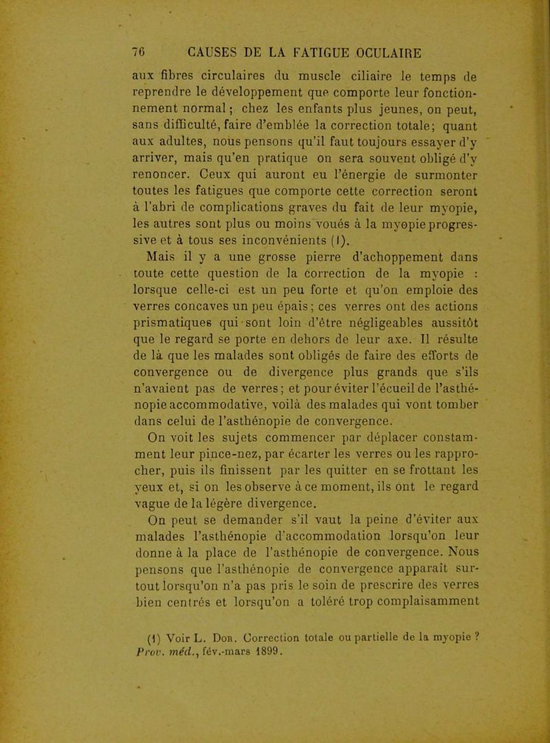 aux fibres circulaires du muscle ciliaire le temps de reprendre le développement que comporte leur fonction- nement normal; chez les enfants plus jeunes, on peut, sans difficulté, faire d’emblée la correction totale; quant aux adultes, nous pensons qu’il faut toujours essayer d’y arriver, mais qu’en pratique on sera souvent obligé d’y renoncer. Ceux qui auront eu l’énergie de surmonter toutes les fatigues que comporte cette correction seront à l’abri de complications graves du fait de leur myopie, les autres sont plus ou moins voués à la myopie progres- sive et à tous ses inconvénients (I). Mais il y a une grosse pierre d’achoppement dans toute cette question de la correction de la myopie : lorsque celle-ci est un peu forte et qu’on emploie des verres concaves un peu épais ; ces verres ont des actions prismatiques qui sont loin d’être négligeables aussitôt que le regard se porte en dehors de leur axe. Il résulte de là que les malades sont obligés de faire des efforts de convergence ou de divergence plus grands que s’ils n’avaient pas de verres; et pour éviter l’écueil de l’asthé- nopie accommodative, voilà des malades qui vont tomber dans celui de l’asthénopie de convergence. On voit les sujets commencer par déplacer constam- ment leur pince-nez, par écarter les verres ou les rappro- cher, puis ils finissent par les quitter en se frottant les yeux et, si on les observe à ce moment, ils ont le regard vague de la légère divergence. On peut se demander s’il vaut la peine d’éviter aux malades l’asthénopie d’accommodation lorsqu’on leur donne à la place de l’asthénopie de convergence. Nous pensons que l’asthénopie de convergence apparaît sur- tout lorsqu’on n’a pas pris le soin de prescrire des verres bien centrés et lorsqu’on a toléré trop complaisamment (t) Voir L. Doit. Correction totale ou partielle de la myopie ? Prov. méd.y fév.-mars 1899.