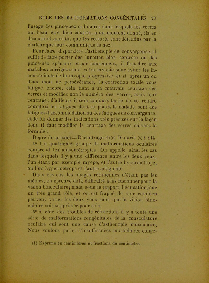 l’usage des pince-nez ordinaires dans lesquels les verres ont beau être bien centrés, à un moment donné, ils se décentrent aussitôt que les ressorts sont détendus par la chaleur que leur communique le nez. Pour faire disparaitre l’asthénopie de convergence, il suffit de faire porter des lunettes bien centrées ou des pince-nez spéciaux et par conséquent, il faut dire aux malades : corrigez toute votre myopie pour éviter les in- convénients de la myopie progressive, et si, après un ou deux mois de persévérance, la correction totale vous fatigue encore, cela tient à un mauvais centrage des verres et modifiez non le numéro des verres, mais leur centrage: d’ailleurs il sera toujours facile de se rendre compte si les fatigues dont se plaint le malade sont des fatigues d’accommodation ou des fatigues de convergence, et de lui donner des indications très précises sur la façon dont il faut modifier le centrage des verres suivant la formule : Degré du prism.e = Décentrage(1) X Dioptrie X 1-H4. 4° Un quatrième groupe de malformations oculaires comprend les anisométropies. On appelle ainsi les cas dans lesquels il y a une différence entre les deux yeux, l’un étant par exemple myope, et l’autre hypermétrope, ou l’un hypermétrope et l’autre astigmate. Dans ces cas, les images rétiniennes n’étant pas les mêmes, on éprouve delà difficulté à les fusionner pour la vision binoculaire; mais, sous ce rapport, l’éducation joue un très grand rôle, et on est frappé de voir combien peuvent varier les deux yeux sans que la vision bino- culaire soit supprimée pour cela. î>° A côté des troubles de réfraction, il y a toute une série de malformations congénitales de la musculature oculaire qui sont une cause d’asthénopie musculaire. Nous voulons parler d'insuffisances musculaires congé- (t) Exprimé en centimètres et fractions de centimètre.