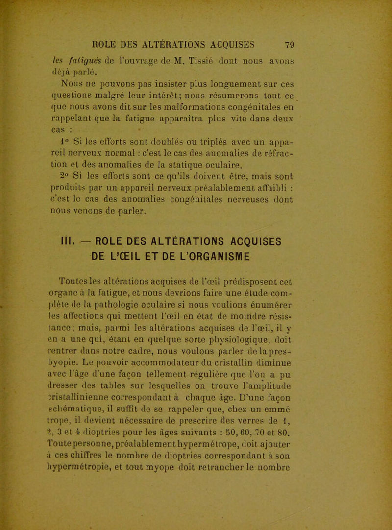 les fatigués de l’ouvrage de M. Tissié dont nous avons déjà parlé. Nous ne pouvons pas insister plus longuement sur ces questions malgré leur intérêt; nous résumerons tout ce que nous avons dit sur les malformations congénitales en rappelant que la fatigue apparaîtra plus vite dans deux cas : 1° Si les efforts sont doublés ou triplés avec un appa- reil nerveux normal : c’est le cas des anomalies de réfrac- tion et des anomalies de la statique oculaire. 2° Si les efforts sont ce qu’ils doivent être, mais sont produits par un appareil nerveux préalablement affaibli : c’est le cas des anomalies congénitales nerveuses dont nous venons de parler. III. — ROLE DES ALTÉRATIONS ACQUISES DE L’ŒIL ET DE L’ORGANISME Toutes les altérations acquises de l’œil prédisposent cet organe à la fatigue, et nous devrions faire une étude com- plète de la pathologie oculaire si nous voulions énumérer les affections qui mettent l’œil en état de moindre résis- tance; mais, parmi les altérations acquises de l’œil, il y en a une qui, étant en quelque sorLe physiologique, doit rentrer dans notre cadre, nous voulons parler delapres- byopie. Le pouvoir accommodateur du cristallin diminue avec l’âge d’une façon tellement régulière que l’on a pu dresser des tables sur lesquelles on trouve l’amplitude cristallinienne correspondant à chaque âge. D’une façon schématique, il suffit de se rappeler que, chez un emmé trope, il devient nécessaire de prescrire des verres de I, 2, 3 et 4 dioptries pour les âges suivants : 50, 60, 70 et 80. Toute personne, préalablement hypermétrope, doit ajouter à ces chiffres le nombre de dioptries correspondant à son hypermétropie, et tout myope doit retrancher le nombre