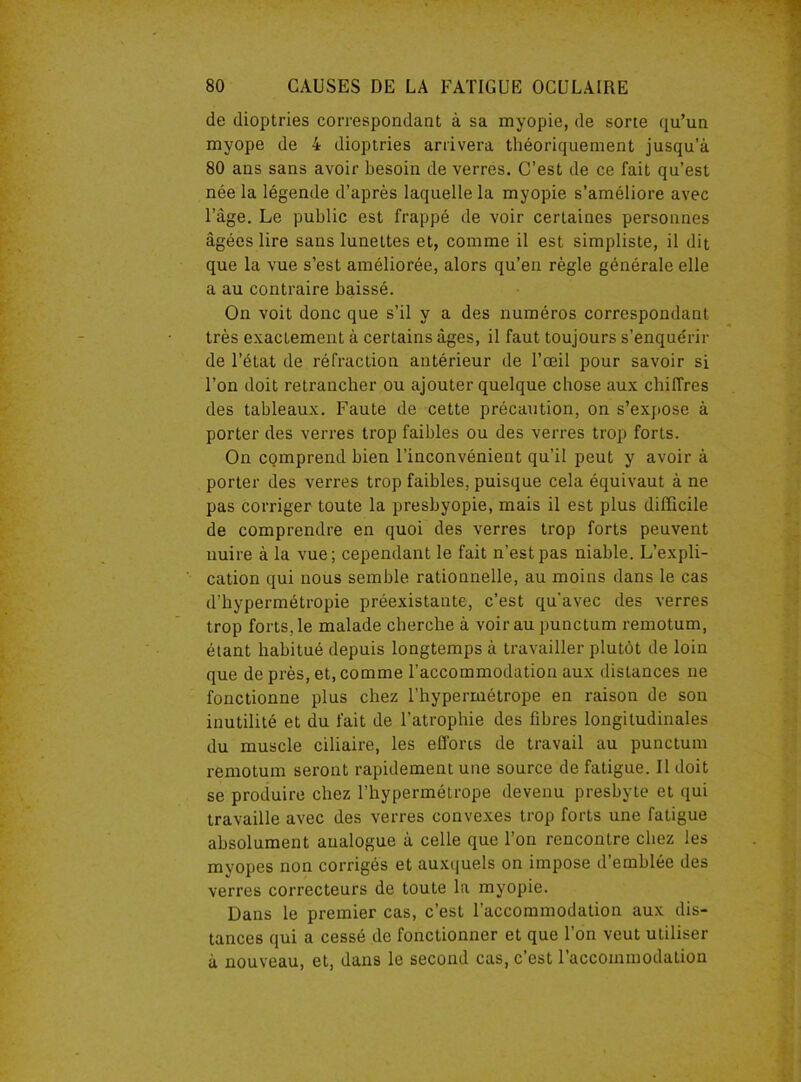 de dioptries correspondant à sa myopie, de sorte qu’un myope de 4 dioptries arrivera théoriquement jusqu’à 80 ans sans avoir besoin de verres. C’est de ce fait qu’est née la légende d’après laquelle la myopie s’améliore avec l’âge. Le public est frappé de voir certaines personnes âgées lire sans lunettes et, comme il est simpliste, il dit que la vue s’est améliorée, alors qu’en règle générale elle a au contraire baissé. On voit donc que s’il y a des numéros correspondant très exactement à certains âges, il faut toujours s’enquérir de l’état de réfraction antérieur de l’œil pour savoir si l’on doit retrancher ou ajouter quelque chose aux chiffres des tableaux. Faute de cette précaution, on s’expose à porter des verres trop faibles ou des verres trop forts. On comprend bien l’inconvénient qu’il peut y avoir à porter des verres trop faibles, puisque cela équivaut à ne pas corriger toute la presbyopie, mais il est plus difficile de comprendre en quoi des verres trop forts peuvent nuire à la vue; cependant le fait n’est pas niable. L’expli- cation qui nous semble rationnelle, au moins dans le cas d’hypermétropie préexistante, c’est qu'avec des verres trop forts, le malade cherche à voir au punctum remotum, étant habitué depuis longtemps à travailler plutôt de loin que de près, et, comme l’accommodation aux distances ne fonctionne plus chez l’hypermétrope en raison de son inutilité et du fait de l’atrophie des fibres longitudinales du muscle ciliaire, les efforts de travail au punctum remotum seront rapidement une source de fatigue. Il doit se produire chez l’hypermétrope devenu presbyte et qui travaille avec des verres convexes trop forts une fatigue absolument analogue à celle que l’on rencontre chez les myopes non corrigés et auxquels on impose d’emblée des verres correcteurs de toute la myopie. Dans le premier cas, c’est l’accommodation aux dis- tances qui a cessé de fonctionner et que l’on veut utiliser à nouveau, et, dans le second cas, c’est l’accommodation