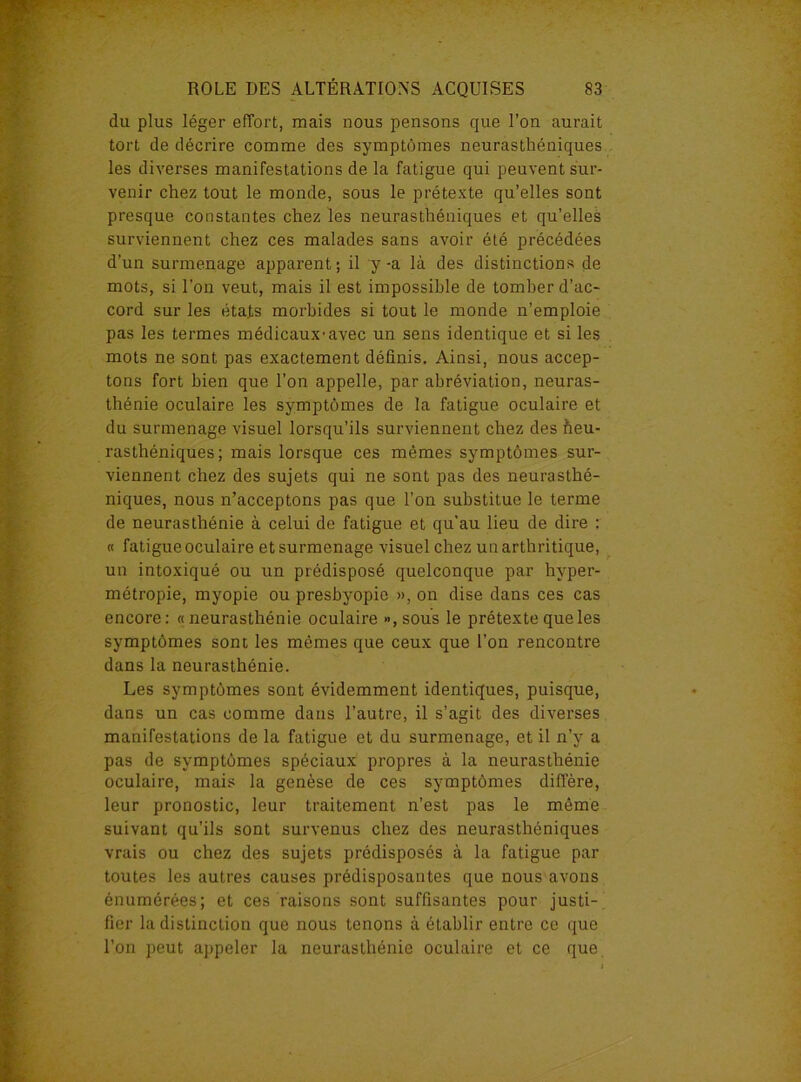 du plus léger effort, mais nous pensons que l’on aurait tort de décrire comme des symptômes neurasthéniques les diverses manifestations de la fatigue qui peuvent sur- venir chez tout le monde, sous le prétexte qu’elles sont presque constantes chez les neurasthéniques et qu’elles surviennent chez ces malades sans avoir été précédées d’un surmenage apparent; il y-a là des distinctions de mots, si l’on veut, mais il est impossible de tomber d’ac- cord sur les états morbides si tout le monde n’emploie pas les termes médicaux’avec un sens identique et si les mots ne sont pas exactement définis. Ainsi, nous accep- tons fort bien que l’on appelle, par abréviation, neuras- thénie oculaire les symptômes de la fatigue oculaire et du surmenage visuel lorsqu’ils surviennent chez des Neu- rasthéniques; mais lorsque ces mêmes symptômes sur- viennent chez des sujets qui ne sont pas des neurasthé- niques, nous n’acceptons pas que l’on substitue le terme de neurasthénie à celui de fatigue et qu'au lieu de dire : « fatigue oculaire et surmenage visuel chez un arthritique, un intoxiqué ou un prédisposé quelconque par hyper- métropie, myopie ou presbyopio », on dise dans ces cas encore: «neurasthénie oculaire »,sous le prétexte que les symptômes sont les mêmes que ceux que l’on rencontre dans la neurasthénie. Les symptômes sont évidemment identiques, puisque, dans un cas comme dans l’autre, il s’agit des diverses manifestations de la fatigue et du surmenage, et il n’y a pas de symptômes spéciaux propres à la neurasthénie oculaire, mais la genèse de ces symptômes diffère, leur pronostic, leur traitement n’est pas le même suivant qu’ils sont survenus chez des neurasthéniques vrais ou chez des sujets prédisposés à la fatigue par toutes les autres causes prédisposantes que nous avons énumérées; et ces raisons sont suffisantes pour justi- fier la distinction que nous tenons à établir entre ce que l’on peut appeler la neurasthénie oculaire et ce que