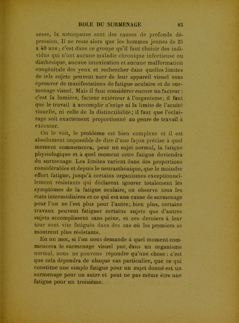 sesse, la ménopause sont des causes de profonde dé- pression. Il ne reste alors que les hommes jeunes de 25 à 40 ans ; c’est dans ce groupe qu’il faut choisir des indi- vidus qui n’ont aucune maladie chronique infectieuse ou diathésique, aucune intoxication et aucune malformation congénitale des yeux et rechercher dans quelles limites de tels sujets peuvent user de leur appareil visuel sans éprouver de manifestations de fatigue oculaire et de sur- menage visuel. Mais il faut considérer encore un facteur : c’est la lumière, facteur extérieur à l’organisme; il faut que le travail à accomplir n’exige ni la limite de l’acuité visuelle, ni celle de la distinctibilité; il faut que l’éclai- rage soit exactement proportionné au genre de travail à exécuter. On le voit, le problème est bien complexe et il est absolument impossible de dire d’une façon précise à quel moment commencera, pour un sujet normal, la fatigue physiologique et à quel moment cette fatigue deviendra du surmenage. Les limites varient dans des proportions considérables et depuis le neurasthénique, que le moindre effort fatigue, jusqu’à certains organismes exceptionnel- lement résistants qui déclarent ignorer totalement les symptômes de la fatigue oculaire, on observe tous les états intermédiaires et ce qui est une cause de surmenage pour l’un ne l’est plus pour l’autre; bien plus, certains travaux peuvent fatiguer certains sujets que d’autres sujets accomplissent sans peine, et ces derniers à leur tour sont vite fatigués dans des cas où les premiers se montrent plus résistants. En un mot, si l’on nous demande à quel moment com- mencera le surmenage visuel pur, dans un organisme normal, nous ne pouvons répondre qu’une chose : c’est que cela dépendra de chaque cas particulier, que ce qui constitue une simple fatigue pour un sujet donné est un surmenage pour un autre et peut ne pas même être une fatigue pour un troisième.