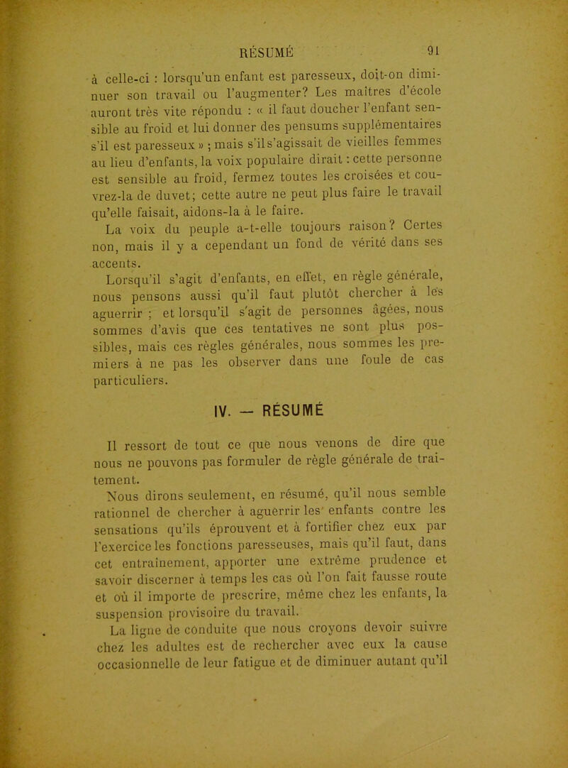 à celle-ci : lorsqu’un enfant est paresseux, doit-on dimi- nuer son travail ou l’augmenter? Les maîtres d école auront très vite répondu : « il faut doucher l’enfant sen- sible au froid et lui donner des pensums supplémentaires s’il est paresseux » ; mais s’il s’agissait de vieilles femmes au lieu d’enfants, la voix populaire dirait : cette personne est sensible au froid, fermez toutes les croisées et cou- vrez-la de duvet; cette autre ne peut plus faire le travail qu’elle faisait, aidons-la à le faire. La voix du peuple a-t-elle toujours raison? Certes non, mais il y a cependant un fond de vérité dans ses accents. Lorsqu’il s’agit d’enfants, en effet, en règle générale, nous pensons aussi qu’il faut plutôt chercher à les aguerrir ; et lorsqu’il s agit de personnes âgées, nous sommes d’avis que ces tentatives ne sont plus pos- sibles, mais ces règles générales, nous sommes les pie- miers à ne pas les observer dans une foule de cas particuliers. IV. - RÉSUMÉ Il ressort de tout ce que nous venons de dire que nous ne pouvons pas formuler de règle générale de trai- tement. Nous dirons seulement, en résumé, qu’il nous semble rationnel de chercher à aguerrir les enfants contre les sensations qu’ils éprouvent et à fortifier chez eux par l'exercice les fonctions paresseuses, mais qu’il faut, dans cet entrainement, apporter une extrême prudence et savoir discerner à temps les cas où l’on fait fausse route et où il importe de prescrire, môme chez les enfants, la suspension provisoire du travail. La ligne de conduite que nous croyons devoir suivre chez les adultes est de rechercher avec eux la cause occasionnelle de leur fatigue et de diminuer autant qu’il