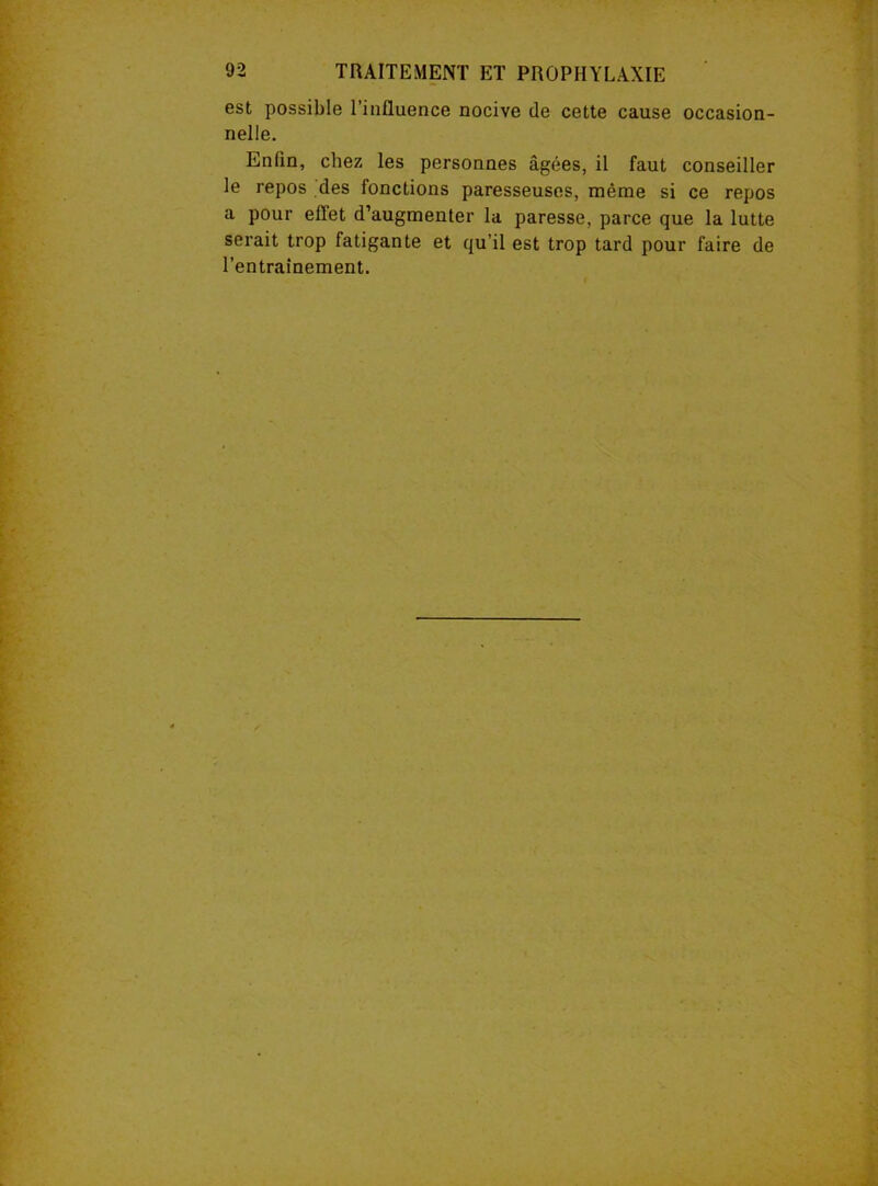 est possible l’influence nocive de cette cause occasion- nelle. Enfin, chez les personnes âgées, il faut conseiller le repos des fonctions paresseuses, même si ce repos a pour eflet d’augmenter la paresse, parce que la lutte serait trop fatigante et qu’il est trop tard pour faire de l’entraînement.