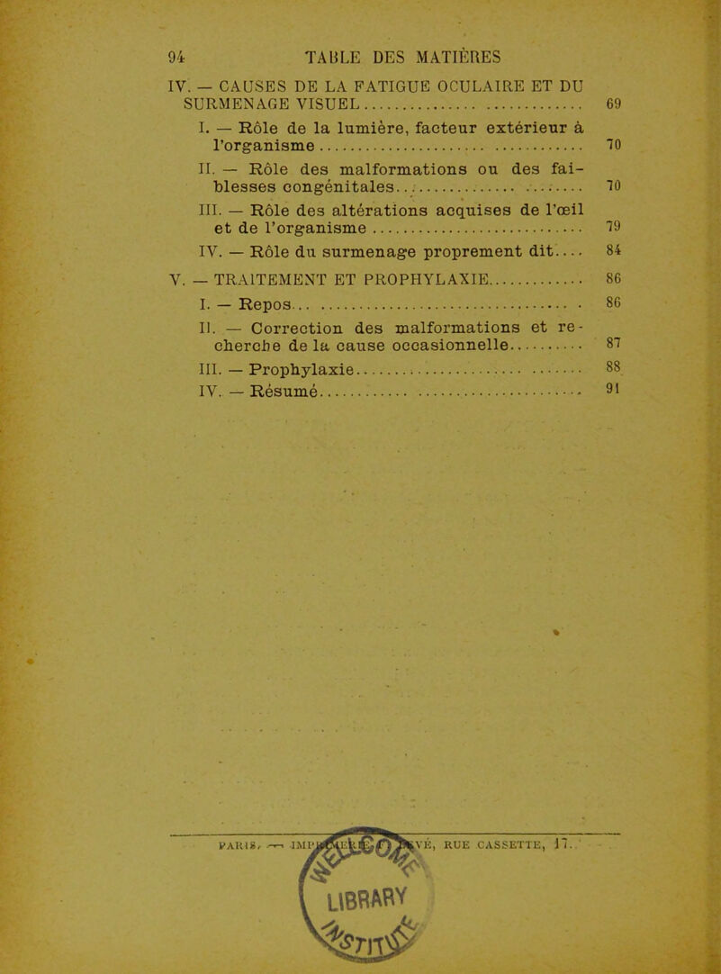 IV. — CAUSES DE LA FATIGUE OCULAIRE ET DU SURMENAGE VISUEL 69 I. — Rôle de la lumière, facteur extérieur à l’organisme 70 IL — Rôle des malformations ou des fai- blesses congénitales... 70 III. — Rôle des altérations acquises de l'œil et de l’organisme 79 IV. — Rôle du surmenage proprement dit.... 84 V. — TRAITEMENT ET PROPHYLAXIE 86 I. — Repos 86 II. — Correction des malformations et re- cherche de la cause occasionnelle 87 III. — Prophylaxie 88 IV. — Résumé 91 % A’É, RUE CASSETTE, 17.