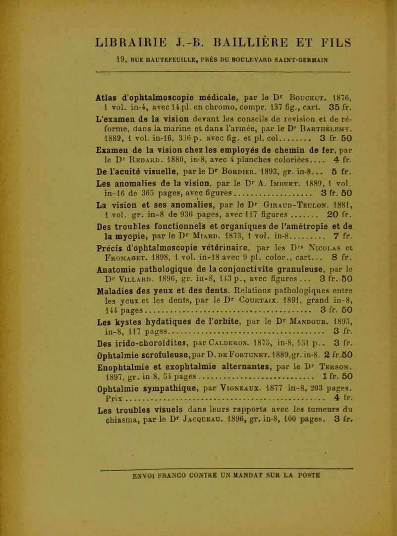 19, RUE HAUTEFEUILLE, PRÈS DU BOULEVARD SAINT-GERMAIN Atlas d’ophtalmoscopie médicale, par le Dr Bouchut. 1816, 1 vol. in-4, avec 14 pl. en chromo, compr. 137 fig., cart. 35 fr. L’examen de la vision devant les conseils de icvision et de ré- forme, dans la marine et dans l’armée, par le D' Barthélemy. 1889, 1 vol. in-16, 316 p. avec fig. et pl. col 3 fr 50 Examen de la vision chez les employés de chemin de fer, par le Dr Redard. 1880, in-8, avec 4 planches coloriées 4 fr. De l’acuité visuelle, parle Dr Bordier. 1893, gr. in-8... 5 fr. Les anomalies de la vision, par le Dr A. Imbert. 1889, 1 vol. in-16 de 365 pages, avec figures 3 fr. 50 La vision et ses anomalies, par le Dr Giraud-Teulon. 1881, 1 vol. gr. in-8 de 936 pages, avec 117 figures 20 fr. Des troubles fonctionnels et organiques de l’amétropie et de la myopie, par le Dr Miard. 1873, 1 vol. in-8 7 fr. Précis d’ophtalmoscopie vétérinaire, par les Drs Nicolas et Fromaget. 1898, 1 vol. in-18 avec 9 pl. color., cart... 8 fr. Anatomie pathologique de la conjonctivite granuleuse, par le D1' Villard. 1896, gr. in-8, 143p., avec figuros ... 3 fr. 50 Maladies des yeux et des dents. Relations pathologiques entre les yeux et les dents, par le Dr Courtaix. 1891, grand in-8, 144 pages * 3 fr. 50 Les kystes hydatiques de l’orbite, par le Dr Mandour. 1893, in-8, 117 pages 3 fr. Des irido-choroïdites, par Calderon. 1873, in-8, 131 p.. 3 fr. Ophtalmie scrofuleuse, par D. de Fohtunet. 1889,gr. in-8. 2 fr.50 Enophtalmie et exophtalmie alternantes, par le Dr Tkrson. 1897, gr. in 8, 54 pages 1 fr. 50 Ophtalmie sympathique, par Vigneaux. 1877 in-8, 203 pages. Prix 4 lr. Les troubles visuels dans leurs rapports avec les tumeurs du chiasma, par le Dr Jacqueau. 1896, gr. in-8, 100 pages. 3 fr.