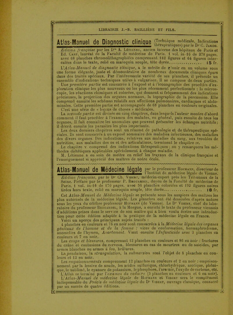 Eli LIBRAIRIE J.-B. BAILLIERE ET FILS. Atlas-Manuel de Diagnostic clinique Edition française par les D A. Létienne, ancien inicrnc des hôpitaux de Paris et Ed. Cabt, lauréat de la Faculté de médecine do Paris. 1 vol. in 16 de 378 pages, avec 68 planches chromolilhographiées comprenant 182 figures et 64 figures inter calées dans le texte, relié en maroquin souple, tête dorée |5 fr. L'Atlas-Manuel de diagnostic clinique, a le mérite de réunir en un volume sous une forme élégante, juste et démonstrative de nombreux documents cliniques épars dans des traités spéciaux. Par l'inléressante variété de ses planches, il présente un ensemble d’indications techniques utiles à vulgariser. 11 se compose de deux parties. Uue première partie est consacrée à l’exposé et à l’iconographie des procédés d’ex- ploration clinique les plus nouveaux ou les plus récemment perfectionnés : la micros- copie, les réactions chimiques et colorées, qui donnent si fréquemment des indications précieuses, la projection des organes normaux, la topographie de la percussion. Elle comprend ensuite les schémas relatifs aux affections pulmonaires, cardiaques et abdo- minales. Cette première partie est accompagnée de 68 planches en couleurs originales. C’est une série de « leçons de choses » médicales. La seconde partie est <Jivisée en cinq chapitres, dans lesquels l’auteur montre d’abord comment il faut procéder à l’examen des malades, en général, puis ensuite de tous les organes, Il fait connaître les anomalies que peuvent présenter les échanges nutritifs ; il décrit ensuite les parasites les plus importants. Les deux derniers chapitres sont un résumé de pathologie et de thérapeutique spé- ciales. Us sont consacrés à un exposé sommaire des maladies infectieuses, des maladies des divers organes. Des indications, relatives aux maladies du sang, aux troubles de nutrition, aux maladies des os et des articulations, terminent le chapitre îv. Le chapitre v comprend des indications thérapeutiques ; on y remarquera les mé- thodes diététiques applicables spécialement à chaque maladie. M. Létienne a eu soin de mettre en relief les travaux de la clinique française et l’enseignement si apprécié des maîtres de notre école. Atlas-Manuel de Médecine légale 1,e1Po[ess™r ho™*nn- directeur de ^1 Institut de médecine légale de Vienne. Edition française, par le Dr Ch. Vibebt, médecin-expert près les Tribunaux de la Seine. Préface par le professeur P. Brouardei-, doyen de la Faculté do médecine de Paris, i vol. in-16 de 170 pages, avec 56 planches coloriées et 193 figures noires tirées hors texte, relié en maroquin souple, tète dorée I 8 fr. Cet Atlas-Manuel de Médecine légale se présente sous les auspices des maîtres les plus autorisés de la médecine légale. Les planches ont été dessinées d'après nature sous les yeux du célèbre professeur Hofmann (do Vienne). Le Dr Vibebt, chef du labo- ratoire du professeur Biiouabbel, à la Morgue, a enrichi le texte du professeur viennois d’additions prises dans le service de son maître qui a bien voulu écrire une introduc- tion pour celte édition adaptée à la pratique de la médecine légale en France. Voici un aperçu des principaux sujets traités : 4 planches en couleurs et 78 en noir sont consacrées à la Médecine légale des organes génitaux de l'homme et de la femme : vices de conformation, hermaphrodisme, anomalies de l’hymen, Avortement. Vient eusuite T Infanticide avec 3 planches en couleurs et 7 en noir. Les coups et blessures, comprenant 13 planches en couleurs et 86 en noir : fractures du crâne et contusions du cerveau, blessures eu cas de meurtres ou de suicides, par armes blanches ou armes à feu, brûlures. La pendaison, la strangulation, la submersion sont l’objet de 8 planches en cou- leurs et 13 en noir. Les empoisonnements comprennent 12 planches en couleurs et 2 en noir : empoison- nement parla lessive do soude, les acides sulfurique, chlorhydrique, azotique, phéni- que, le sublimé, le cyanure de potassium, le phosphore, l’arsenic, l’oxyde de carbone, etc. L'Allas se termine par l'examen du cadavre (5 planches eu couleurs et 6 eu noir). L’Atlas-Manuel de médecine légale de Uofuann et Vibebt sera le complément indispensable du Précis de médecine légale du L)f Vibeht, ouvrage classique, consacré par un succès de quatre éditions. itil