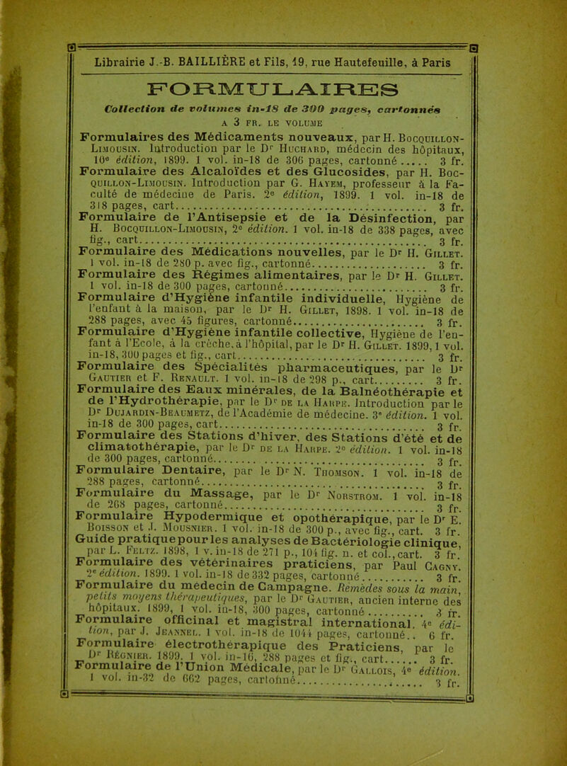 0; '0 Librairie J.-B. BAILLIÈRE et Fils, 19, rue Hautefeuille, à Paris FORMULAIRES Collection de volumes in-18 de 300 pages, cartonnés A 3 FR. LE VOLUME Formulaires des Médicaments nouveaux, par H. Bocquillon- Li.uousin. lutroduction par le Dr Huchard, médecin des hôpitaux, 10e édition, 1899. 1 vol. in-18 de 30G pages, cartonné 3 fr. Formulaire des Alcaloïdes et des Glucosides, par H. Boc- quillon-Limousin. Introduction par G. Havem, professeur à la Fa- culté de médecine de Paris. 2e édition, 1899. 1 vol. in-18 de 318 pages, cart 3 fr. Formulaire de l’Antisepsie et de la Désinfection, par H. Bocquillon-Limousin, 2° édition. 1 vol. in-18 de 338 pages, avec üg-. cart 3 fr. Formulaire des Médications nouvelles, par le Dr H. Gillet. 1 vol. in-18 de 280 p. avec fig., cartonné 3 fr. Formulaire des Régimes alimentaires, par le Dr H. Gillet. 1 vol. in-18 de 300 pages, cartonné 3 fr. Formulaire d’Hygiène infantile individuelle, Hygiène de l’enfant à la maison, par le Dr H. Gillet, 1898. 1 vol. in-18 de 288 pages, avec 43 figures, cartonné 3 fr. Formulaire d’Hygiène infantile collective, Hygiène de l'en- fant à l’Ecole, à la crèche,à l’hôpital, par le Dr H. Gillet. 1899,1 vol. in-18, 300 pages et lig., cart 3 fr. Formulaire des Spécialités pharmaceutiques, par le Dr Gautier et F. Renault. 1 vol. in-18 de 298 p., cart 3 fr. Formulaire des Eaux minérales, de la Balnéothérapie et de 1 Hydrothérapie, par le D1’ de la Harpe. Introduction parle Dr Dujardin-Beaumetz, de l’Académie de médecine. 3” édition. 1 vol. in-18 de 300 pages, cart 3 fr Formulaire des Stations d’hiver, des Stations d’été et de climatothérapie, par le Dr de la Harpe. 2° édition. 1 vol. in-18 de 300 pages, cartonné 3 fr Formulaire Dentaire, par le D' N. Thomson.' i vol in-18 de 288 pages, cartonné 3 jr Formulaire du Massage, par le Dr Norstrom. 1 vol in-18 de 2G8 pages, cartonné 3 fr Formulaire Hypodermique et opothérapique,’par le Dr e’ Boisson et J. Mousnier. 1 vol. in-18 de 300 p., avec fig., cart. 3 fr. Guide pratique pour les analyses de Bactériologie clinique par L. Feltz. 1898, 1 v. in-18 de 271 p., 104 fig. n. et col.,cart. 3 fr’ Formulaire des vétérinaires praticiens, par Paul Cagny 2e édition. 1899. 1 vol. in-18 de 332 pages, cartonné 3 fr. Formulaire du médecin de Campagne. Remèdes sous la main .f moyens' thérapeutiques, par le D1' Gautier, ancien interne des hôpitaux. 1899, 1 vol. in-18, 300 pages, cartonné 3 fr. Formulaire officinal et magistral international. 4e édi- tion, par .1. Jeannel. 1 vol. in-18 de 1044 nases. earlnnnA « tv pages, cartoliné. . 3'fr.' 0- -□