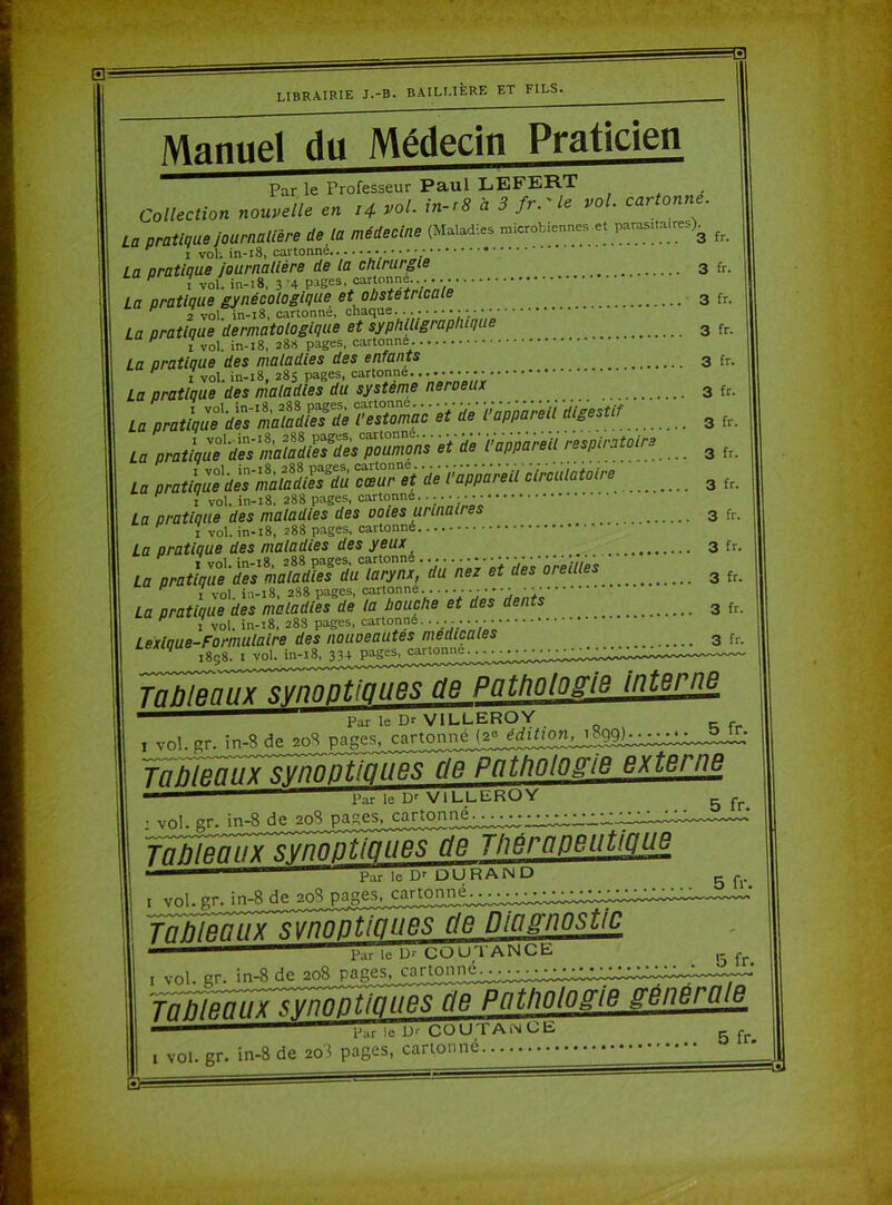 0r LIBRAIRIE J.-B. BAILLIÈRE ET FILS. Manuel du Médecin Praticien Par le Professeur Paul LEFERT Collection nouvelle en 14 vol. in-r8 à 3 fr. le vo . car onne. La pratique journalière de ta médecine (Maladies microbiennes et para^.re^ fr La pratique journalière de la chirurgie 3 fr. La pratique gynécologique et obstétricale 3 fr H 2 vol. in-18, cartonné, chaque........ ... la nratlaue dermatologique et syphiligrapluque 3 fr. F 1 vol. in-18, 288 pages, cartonne. La pratique des maladies des enfants 3 fr. La pratique '^esmaladïefdu système neroeux 3 fr. La pratiqué maZ!eTde ?Snac et de dappareU digestif 3 fr. 3 fr. La prawttâmMiïiï SES üè Vmmù circulatoire 3 f, La pratique des maladies des ooies urinau es 3 fr. 1 vol. in-:8, 288 pages, cartonné La pratique des maladies des yeux 3 fr. La pratique'des ^maîatüeTdu^larynx, du nez et des oreilles 3 fc. La pratique des maladies de la bouche et des dents 3 fr. 3 ••• Tableaux synoptiques, de, Pathologie Interne, ' ar le Dr VILLEROY j vol. gr. in-8 de 208 pages, cartonne (2° Tableaux synoptiques de Pathologieex te/ ne Par le Dr VlLL-E-R^^ : vol. gr. in-8 de 20S pactes, cartonn^. TnKip.nux synoptiques üe Thérapeutique 5 fr. 1 vol. gr. in-8 de 208 de Diagnostic ■' Par le D-- COUTANGB , I vol. gr. in-8 de 208 P a ge s. Tableaux synoptiques de Pat/iolos'ie ffenei aie f j. I vol. gr. in-8 de 20$ pages, cartonné.