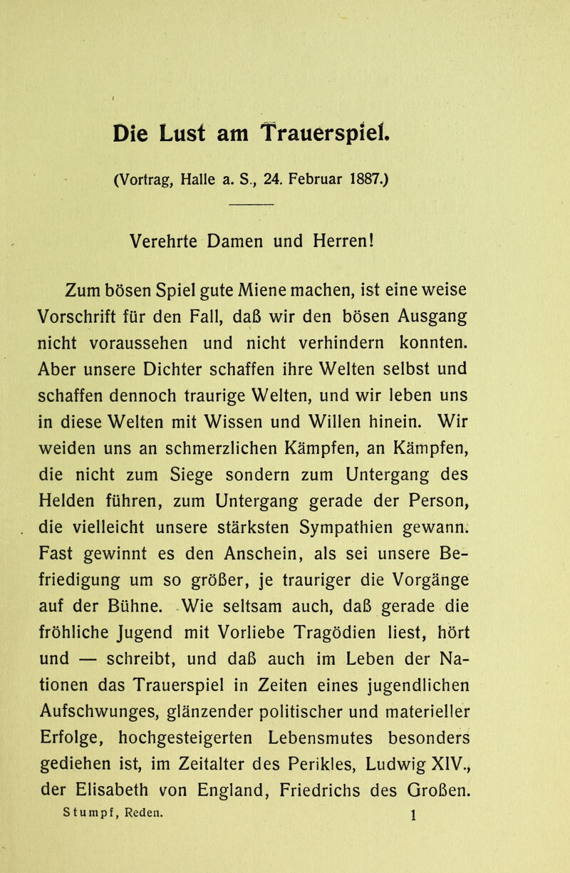 Die Lust am Trauerspiel. (Vortrag, Halle a. S., 24. Februar 1887.) Verehrte Damen und Herren! Zum bösen Spiel gute Miene machen, ist eine weise Vorschrift für den Fall, daß wir den bösen Ausgang nicht voraussehen und nicht verhindern konnten. Aber unsere Dichter schaffen ihre Welten selbst und schaffen dennoch traurige Welten, und wir leben uns in diese Welten mit Wissen und Willen hinein. Wir weiden uns an schmerzlichen Kämpfen, an Kämpfen, die nicht zum Siege sondern zum Untergang des Helden führen, zum Untergang gerade der Person, die vielleicht unsere stärksten Sympathien gewann. Fast gewinnt es den Anschein, als sei unsere Be- friedigung um so größer, je trauriger die Vorgänge auf der Bühne. Wie seltsam auch, daß gerade die fröhliche Jugend mit Vorliebe Tragödien liest, hört und — schreibt, und daß auch im Leben der Na- tionen das Trauerspiel in Zeiten eines jugendlichen Aufschwunges, glänzender politischer und materieller Erfolge, hochgesteigerten Lebensmutes besonders gediehen ist, im Zeitalter des Perikies, Ludwig XIV., der Elisabeth von England, Friedrichs des Großen.