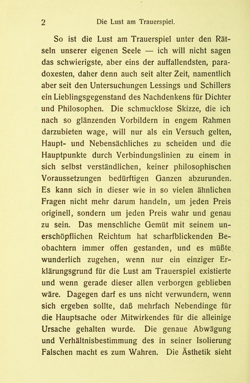 So ist die Lust am Trauerspiel unter den Rät- seln unserer eigenen Seele — ich will nicht sagen das schwierigste, aber eins der auffallendsten, para- doxesten, daher denn auch seit alter Zeit, namentlich aber seit den Untersuchungen Lessings und Schillers ein Lieblingsgegenstand des Nachdenkens für Dichter und Philosophen. Die schmucklose Skizze, die ich nach so glänzenden Vorbildern in engem Rahmen darzubieten wage, will nur als ein Versuch gelten, Haupt- und Nebensächliches zu scheiden und die Hauptpunkte durch Verbindungslinien zu einem in sich selbst verständlichen, keiner philosophischen Voraussetzungen bedürftigen Ganzen abzurunden. Es kann sich in dieser wie in so vielen ähnlichen Fragen nicht mehr darum handeln, um jeden Preis originell, sondern um jeden Preis wahr und genau zu sein. Das menschliche Gemüt mit seinem un- erschöpflichen Reichtum hat scharfblickenden Be- obachtern immer offen gestanden, und es müßte wunderlich zugehen, wenn nur ein einziger Er- klärungsgrund für die Lust am Trauerspiel existierte und wenn gerade dieser allen verborgen geblieben wäre. Dagegen darf es uns nicht verwundern, wenn sich ergeben sollte, daß mehrfach Nebendinge für die Hauptsache oder Mitwirkendes für die alleinige Ursache gehalten wurde. Die genaue Abwägung und Verhältnisbestimmung des in seiner Isolierung Falschen macht es zum Wahren. Die Ästhetik sieht