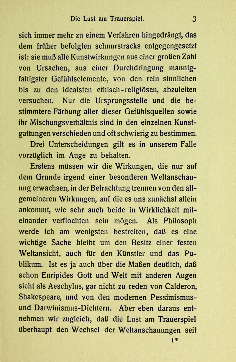 sich immer mehr zu einem Verfahren hingedrängt, das dem früher befolgten schnurstracks entgegengesetzt ist: sie muß alle Kunstwirkungen aus einer großen Zahl von Ursachen, aus einer Durchdringung mannig- faltigster Gefühlselemente, von den rein sinnlichen bis zu den idealsten ethisch-religiösen, abzuleiten versuchen. Nur die Ursprungsstelle und die be- stimmtere Färbung aller dieser Gefühlsquellen sowie ihr Mischungsverhältnis sind in den einzelnen Kunst- gattungen verschieden und oft schwierig zu bestimmen. Drei Unterscheidungen gilt es in unserem Falle vorzüglich im Auge zu behalten. Erstens müssen wir die Wirkungen, die nur auf dem Grunde irgend einer besonderen Weltanschau- ung erwachsen, in der Betrachtung trennen von den all- gemeineren Wirkungen, auf die es uns zunächst allein ankommt, wie sehr auch beide in Wirklichkeit mit- einander verflochten sein mögen. Als Philosoph werde ich am wenigsten bestreiten, daß es eine wichtige Sache bleibt um den Besitz einer festen Weltansicht, auch für den Künstler und das Pu- blikum. Ist es ja auch über die Maßen deutlich, daß schon Euripides Gott und Welt mit anderen Augen sieht als Aeschylus, gar nicht zu reden von Calderon, Shakespeare, und von den modernen Pessimismus- und Darwinismus-Dichtern. Aber eben daraus ent- nehmen wir zugleich, daß die Lust am Trauerspiel überhaupt den Wechsel der Weltanschauungen seit l*