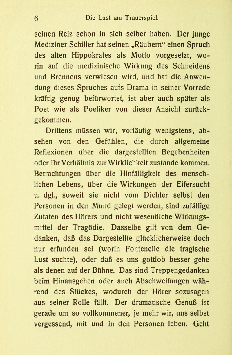 seinen Reiz schon in sich selber haben. Der junge Mediziner Schiller hat seinen „Räubern“ einen Spruch des alten Hippokrates als Motto vorgesetzt, wo- rin auf die medizinische Wirkung des Schneidens und Brennens verwiesen wird, und hat die Anwen- dung dieses Spruches aufs Drama in seiner Vorrede kräftig genug befürwortet, ist aber auch später als Poet wie als Poetiker von dieser Ansicht zurück- gekommen. Drittens müssen wir, vorläufig wenigstens, ab- sehen von den Gefühlen, die durch allgemeine Reflexionen über die dargestellten Begebenheiten oder ihr Verhältnis zur Wirklichkeit zustande kommen. Betrachtungen über die Hinfälligkeit des mensch- lichen Lebens, über die Wirkungen der Eifersucht u. dgl., soweit sie nicht vom Dichter selbst den Personen in den Mund gelegt werden, sind zufällige Zutaten des Hörers und nicht wesentliche Wirkungs- mittel der Tragödie. Dasselbe gilt von dem Ge- danken, daß das Dargestellte glücklicherweise doch nur erfunden sei (worin Fontenelle die tragische Lust suchte), oder daß es uns gottlob besser gehe als denen auf der Bühne. Das sind Treppengedanken beim Hinausgehen oder auch Abschweifungen wäh- rend des Stückes, wodurch der Hörer sozusagen aus seiner Rolle fällt. Der dramatische Genuß ist gerade um so vollkommener, je mehr wir, uns selbst vergessend, mit und in den Personen leben. Geht