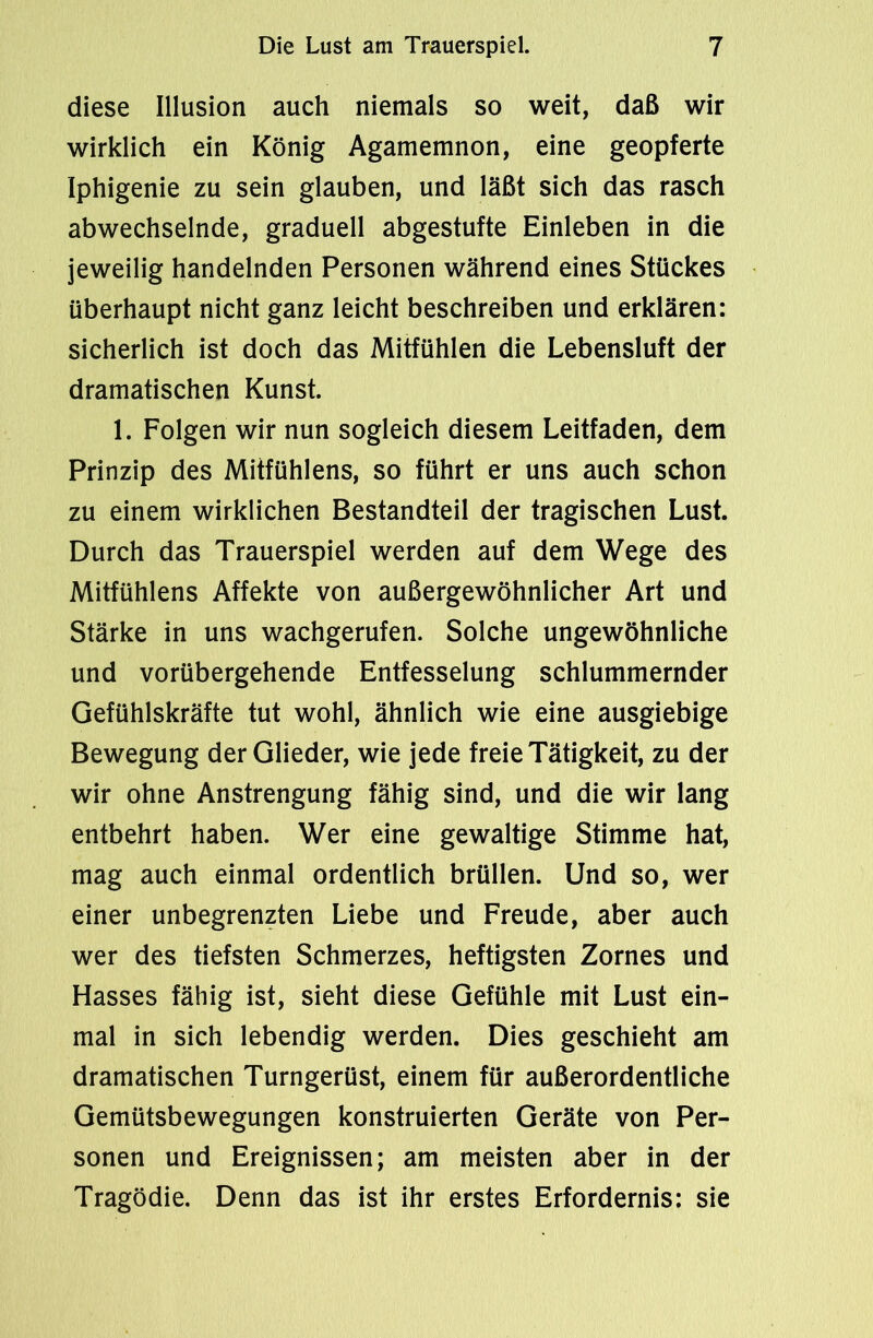 diese Illusion auch niemals so weit, daß wir wirklich ein König Agamemnon, eine geopferte Iphigenie zu sein glauben, und läßt sich das rasch abwechselnde, graduell abgestufte Einleben in die jeweilig handelnden Personen während eines Stückes überhaupt nicht ganz leicht beschreiben und erklären: sicherlich ist doch das Mitfühlen die Lebensluft der dramatischen Kunst. 1. Folgen wir nun sogleich diesem Leitfaden, dem Prinzip des Mitfühlens, so führt er uns auch schon zu einem wirklichen Bestandteil der tragischen Lust. Durch das Trauerspiel werden auf dem Wege des Mitfühlens Affekte von außergewöhnlicher Art und Stärke in uns wachgerufen. Solche ungewöhnliche und vorübergehende Entfesselung schlummernder Gefühlskräfte tut wohl, ähnlich wie eine ausgiebige Bewegung der Glieder, wie jede freie Tätigkeit, zu der wir ohne Anstrengung fähig sind, und die wir lang entbehrt haben. Wer eine gewaltige Stimme hat, mag auch einmal ordentlich brüllen. Und so, wer einer unbegrenzten Liebe und Freude, aber auch wer des tiefsten Schmerzes, heftigsten Zornes und Hasses fähig ist, sieht diese Gefühle mit Lust ein- mal in sich lebendig werden. Dies geschieht am dramatischen Turngerüst, einem für außerordentliche Gemütsbewegungen konstruierten Geräte von Per- sonen und Ereignissen; am meisten aber in der Tragödie. Denn das ist ihr erstes Erfordernis: sie