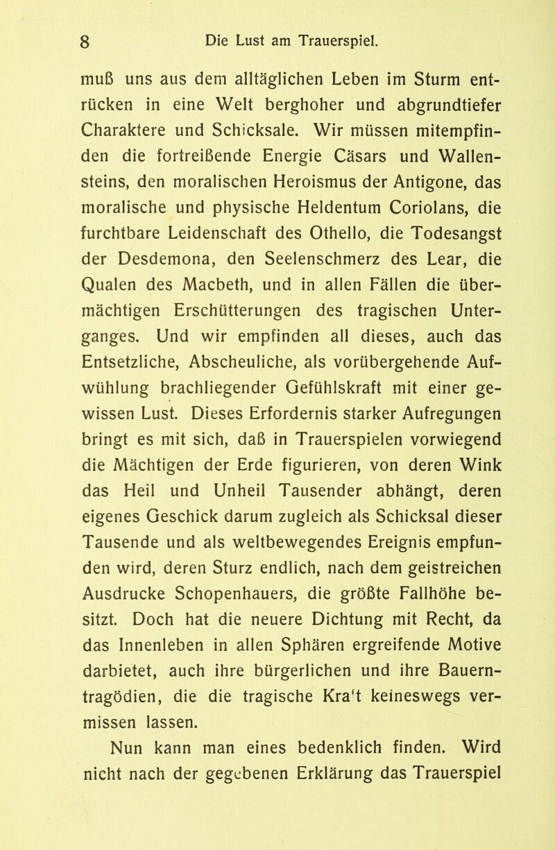 muß uns aus dem alltäglichen Leben im Sturm ent- rücken in eine Welt berghoher und abgrundtiefer Charaktere und Schicksale. Wir müssen mitempfin- den die fortreißende Energie Cäsars und Wallen- steins, den moralischen Heroismus der Antigone, das moralische und physische Heldentum Coriolans, die furchtbare Leidenschaft des Othello, die Todesangst der Desdemona, den Seelenschmerz des Lear, die Qualen des Macbeth, und in allen Fällen die über- mächtigen Erschütterungen des tragischen Unter- ganges. Und wir empfinden all dieses, auch das Entsetzliche, Abscheuliche, als vorübergehende Auf- wühlung brachliegender Gefühlskraft mit einer ge- wissen Lust. Dieses Erfordernis starker Aufregungen bringt es mit sich, daß in Trauerspielen vorwiegend die Mächtigen der Erde figurieren, von deren Wink das Heil und Unheil Tausender abhängt, deren eigenes Geschick darum zugleich als Schicksal dieser Tausende und als weltbewegendes Ereignis empfun- den wird, deren Sturz endlich, nach dem geistreichen Ausdrucke Schopenhauers, die größte Fallhöhe be- sitzt. Doch hat die neuere Dichtung mit Recht, da das Innenleben in allen Sphären ergreifende Motive darbietet, auch ihre bürgerlichen und ihre Bauern- tragödien, die die tragische Kra't keineswegs ver- missen lassen. Nun kann man eines bedenklich finden. Wird nicht nach der gegebenen Erklärung das Trauerspiel