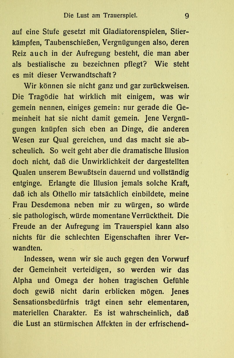 auf eine Stufe gesetzt mit Gladiatorenspielen, Stier- kämpfen, Taubenschießen, Vergnügungen also, deren Reiz auch in der Aufregung besteht, die man aber als bestialische zu bezeichnen pflegt? Wie steht es mit dieser Verwandtschaft? Wir können sie nicht ganz und gar zurückweisen. Die Tragödie hat wirklich mit einigem, was wir gemein nennen, einiges gemein: nur gerade die Ge- meinheit hat sie nicht damit gemein. Jene Vergnü- gungen knüpfen sich eben an Dinge, die anderen Wesen zur Qual gereichen, und das macht sie ab- scheulich. So weit geht aber die dramatische Illusion doch nicht, daß die Unwirklichkeit der dargestellten Qualen unserem Bewußtsein dauernd und vollständig entginge. Erlangte die Illusion jemals solche Kraft, daß ich als Othello mir tatsächlich einbildete, meine Frau Desdemona neben mir zu würgen, so würde sie pathologisch, würde momentane Verrücktheit. Die Freude an der Aufregung im Trauerspiel kann also nichts für die schlechten Eigenschaften ihrer Ver- wandten. Indessen, wenn wir sie auch gegen den Vorwurf der Gemeinheit verteidigen, so werden wir das Alpha und Omega der hohen tragischen Gefühle doch gewiß nicht darin erblicken mögen. Jenes Sensationsbedürfnis trägt einen sehr elementaren, materiellen Charakter. Es ist wahrscheinlich, daß die Lust an stürmischen Affekten in der erfrischend-