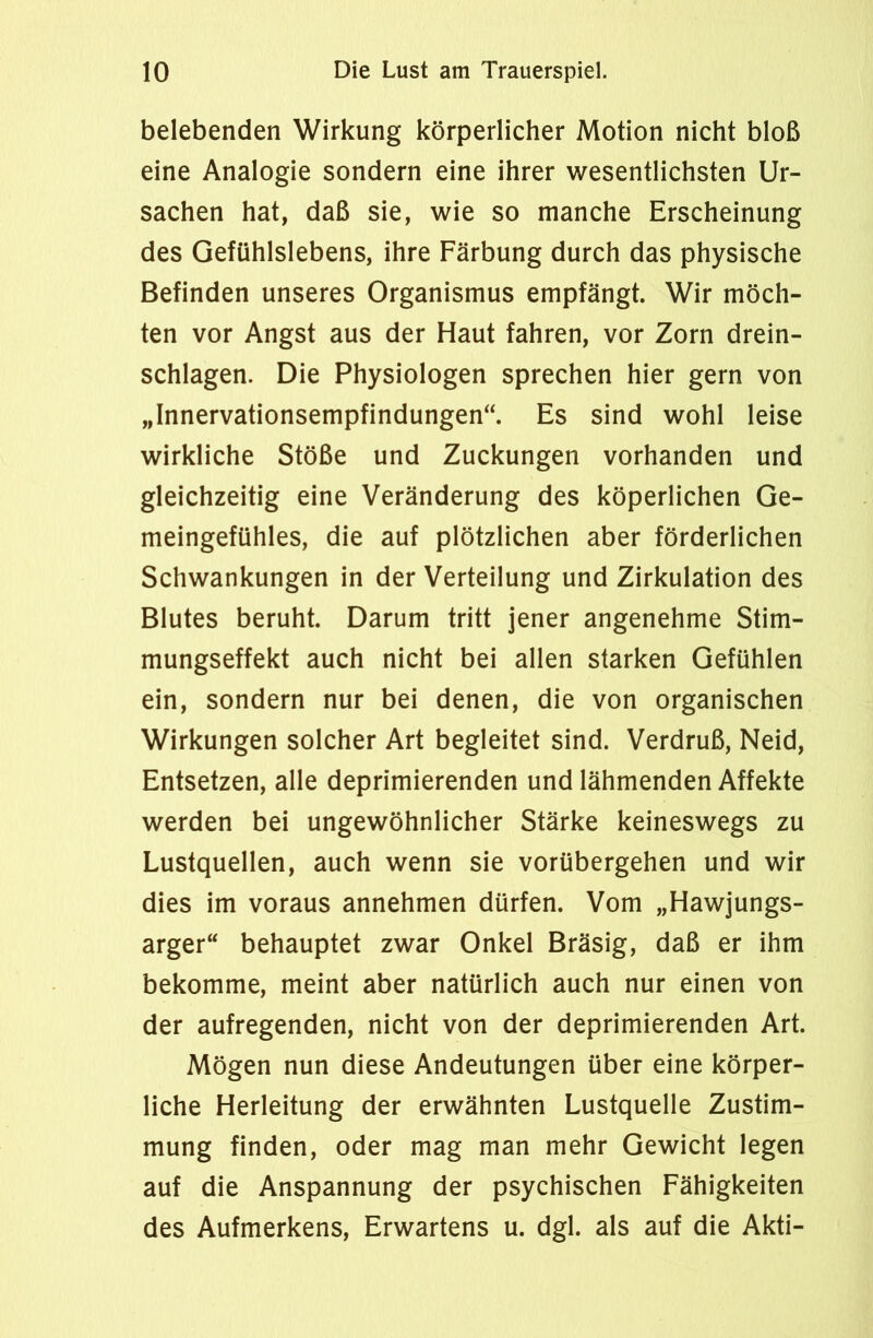 belebenden Wirkung körperlicher Motion nicht bloß eine Analogie sondern eine ihrer wesentlichsten Ur- sachen hat, daß sie, wie so manche Erscheinung des Gefühlslebens, ihre Färbung durch das physische Befinden unseres Organismus empfängt. Wir möch- ten vor Angst aus der Haut fahren, vor Zorn drein- schlagen. Die Physiologen sprechen hier gern von „Innervationsempfindungen“. Es sind wohl leise wirkliche Stöße und Zuckungen vorhanden und gleichzeitig eine Veränderung des köperlichen Ge- meingefühles, die auf plötzlichen aber förderlichen Schwankungen in der Verteilung und Zirkulation des Blutes beruht. Darum tritt jener angenehme Stim- mungseffekt auch nicht bei allen starken Gefühlen ein, sondern nur bei denen, die von organischen Wirkungen solcher Art begleitet sind. Verdruß, Neid, Entsetzen, alle deprimierenden und lähmenden Affekte werden bei ungewöhnlicher Stärke keineswegs zu Lustquellen, auch wenn sie vorübergehen und wir dies im voraus annehmen dürfen. Vom „Hawjungs- arger“ behauptet zwar Onkel Bräsig, daß er ihm bekomme, meint aber natürlich auch nur einen von der aufregenden, nicht von der deprimierenden Art. Mögen nun diese Andeutungen über eine körper- liche Herleitung der erwähnten Lustquelle Zustim- mung finden, oder mag man mehr Gewicht legen auf die Anspannung der psychischen Fähigkeiten des Aufmerkens, Erwartens u. dgl. als auf die Akti-