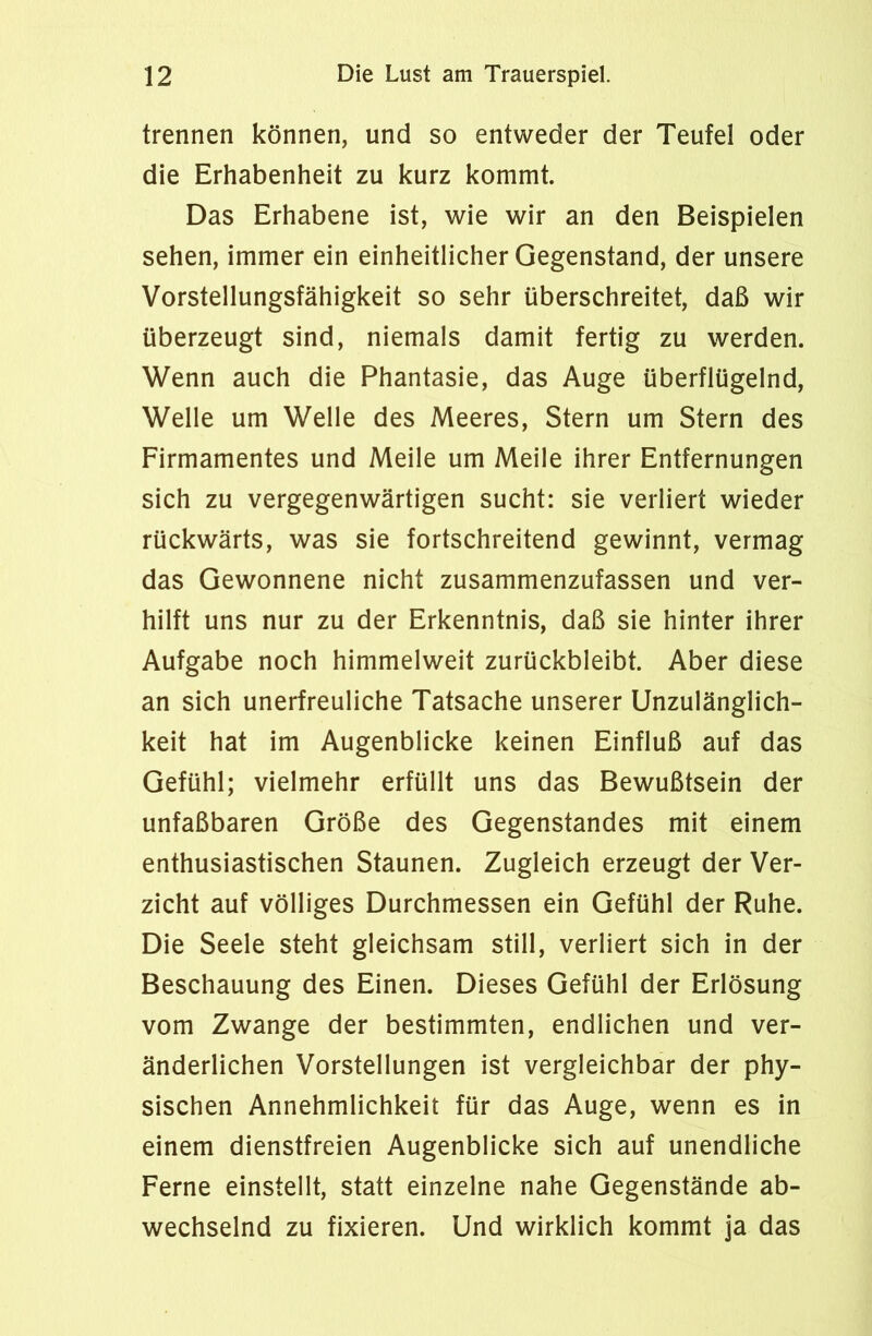 trennen können, und so entweder der Teufel oder die Erhabenheit zu kurz kommt. Das Erhabene ist, wie wir an den Beispielen sehen, immer ein einheitlicher Gegenstand, der unsere Vorstellungsfähigkeit so sehr überschreitet, daß wir überzeugt sind, niemals damit fertig zu werden. Wenn auch die Phantasie, das Auge überflügelnd, Welle um Welle des Meeres, Stern um Stern des Firmamentes und Meile um Meile ihrer Entfernungen sich zu vergegenwärtigen sucht: sie verliert wieder rückwärts, was sie fortschreitend gewinnt, vermag das Gewonnene nicht zusammenzufassen und ver- hilft uns nur zu der Erkenntnis, daß sie hinter ihrer Aufgabe noch himmelweit zurückbleibt. Aber diese an sich unerfreuliche Tatsache unserer Unzulänglich- keit hat im Augenblicke keinen Einfluß auf das Gefühl; vielmehr erfüllt uns das Bewußtsein der unfaßbaren Größe des Gegenstandes mit einem enthusiastischen Staunen. Zugleich erzeugt der Ver- zicht auf völliges Durchmessen ein Gefühl der Ruhe. Die Seele steht gleichsam still, verliert sich in der Beschauung des Einen. Dieses Gefühl der Erlösung vom Zwange der bestimmten, endlichen und ver- änderlichen Vorstellungen ist vergleichbar der phy- sischen Annehmlichkeit für das Auge, wenn es in einem dienstfreien Augenblicke sich auf unendliche Ferne einstellt, statt einzelne nahe Gegenstände ab- wechselnd zu fixieren. Und wirklich kommt ja das