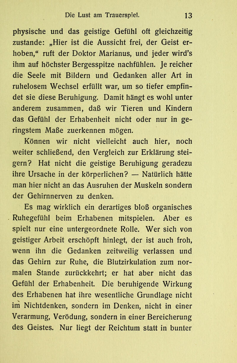 physische und das geistige Gefühl oft gleichzeitig zustande: „Hier ist die Aussicht frei, der Geist er- hoben, ruft der Doktor Marianus, und jeder wird’s ihm auf höchster Bergesspitze nachfühlen. Je reicher die Seele mit Bildern und Gedanken aller Art in ruhelosem Wechsel erfüllt war, um so tiefer empfin- det sie diese Beruhigung. Damit hängt es wohl unter anderem zusammen, daß wir Tieren und Kindern das Gefühl der Erhabenheit nicht oder nur in ge- ringstem Maße zuerkennen mögen. Können wir nicht vielleicht auch hier, noch weiter schließend, den Vergleich zur Erklärung stei- gern? Hat nicht die geistige Beruhigung geradezu ihre Ursache in der körperlichen? — Natürlich hätte man hier nicht an das Ausruhen der Muskeln sondern der Gehirnnerven zu denken. Es mag wirklich ein derartiges bloß organisches Ruhegefühl beim Erhabenen mitspielen. Aber es spielt nur eine untergeordnete Rolle. Wer sich von geistiger Arbeit erschöpft hinlegt, der ist auch froh, wenn ihn die Gedanken zeitweilig verlassen und das Gehirn zur Ruhe, die Blutzirkulation zum nor- malen Stande zurückkehrt; er hat aber nicht das Gefühl der Erhabenheit. Die beruhigende Wirkung des Erhabenen hat ihre wesentliche Grundlage nicht im Nichtdenken, sondern im Denken, nicht in einer Verarmung, Verödung, sondern in einer Bereicherung des Geistes. Nur liegt der Reichtum statt in bunter