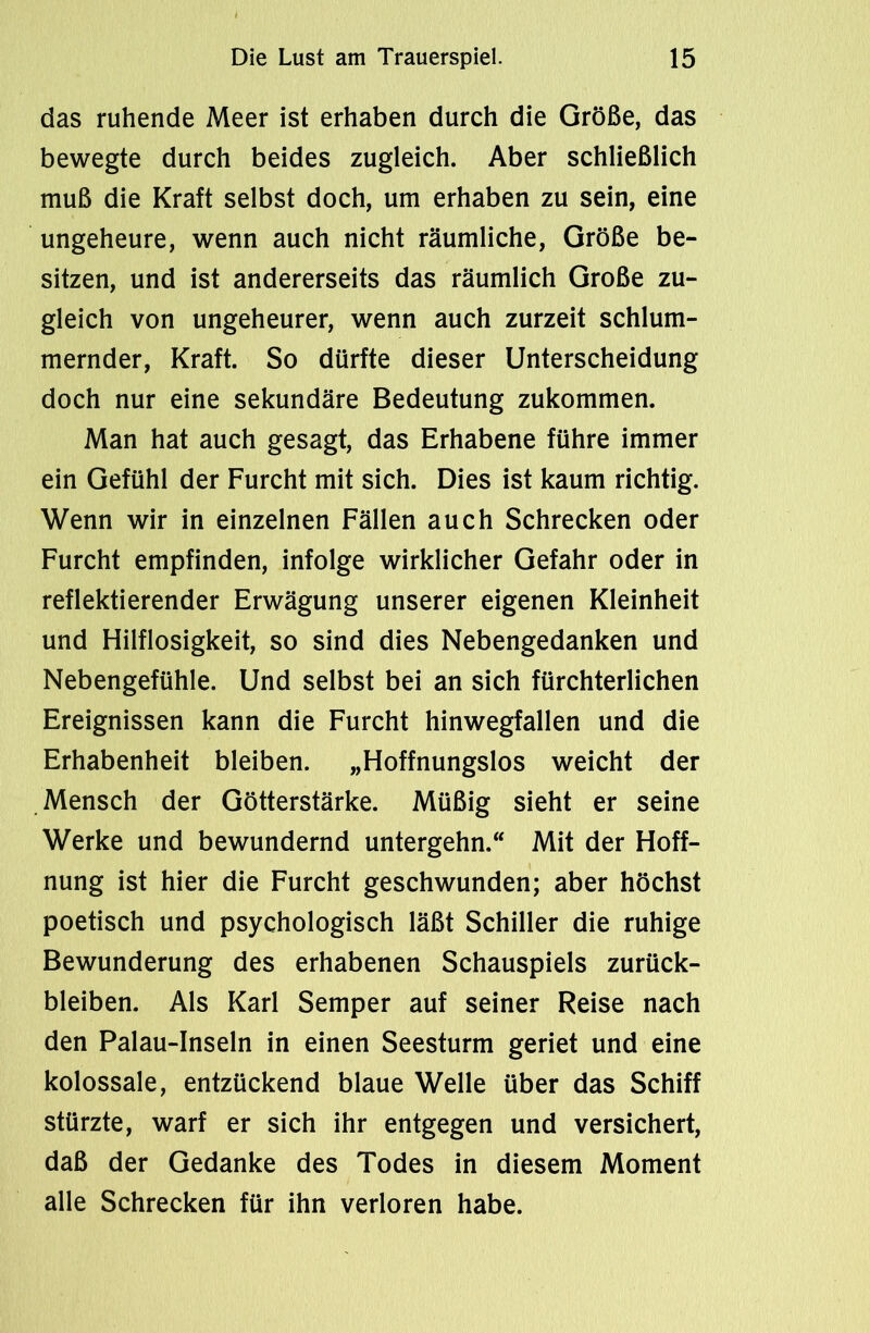 das ruhende Meer ist erhaben durch die Größe, das bewegte durch beides zugleich. Aber schließlich muß die Kraft selbst doch, um erhaben zu sein, eine ungeheure, wenn auch nicht räumliche, Größe be- sitzen, und ist andererseits das räumlich Große zu- gleich von ungeheurer, wenn auch zurzeit schlum- mernder, Kraft. So dürfte dieser Unterscheidung doch nur eine sekundäre Bedeutung zukommen. Man hat auch gesagt, das Erhabene führe immer ein Gefühl der Furcht mit sich. Dies ist kaum richtig. Wenn wir in einzelnen Fällen auch Schrecken oder Furcht empfinden, infolge wirklicher Gefahr oder in reflektierender Erwägung unserer eigenen Kleinheit und Hilflosigkeit, so sind dies Nebengedanken und Nebengefühle. Und selbst bei an sich fürchterlichen Ereignissen kann die Furcht hinwegfallen und die Erhabenheit bleiben. „Hoffnungslos weicht der Mensch der Götterstärke. Müßig sieht er seine Werke und bewundernd untergehn.“ Mit der Hoff- nung ist hier die Furcht geschwunden; aber höchst poetisch und psychologisch läßt Schiller die ruhige Bewunderung des erhabenen Schauspiels Zurück- bleiben. Als Karl Semper auf seiner Reise nach den Palau-Inseln in einen Seesturm geriet und eine kolossale, entzückend blaue Welle über das Schiff stürzte, warf er sich ihr entgegen und versichert, daß der Gedanke des Todes in diesem Moment alle Schrecken für ihn verloren habe.