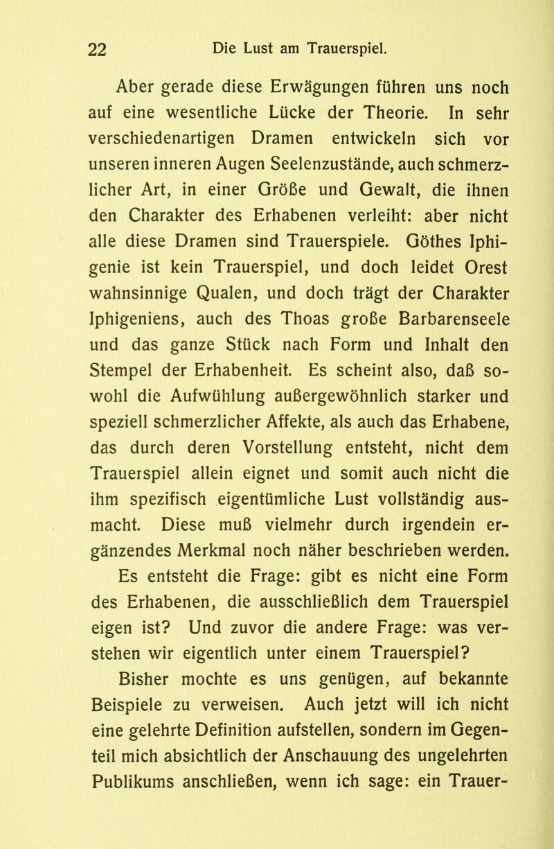 Aber gerade diese Erwägungen führen uns noch auf eine wesentliche Lücke der Theorie. In sehr verschiedenartigen Dramen entwickeln sich vor unseren inneren Augen Seelenzustände, auch schmerz- licher Art, in einer Größe und Gewalt, die ihnen den Charakter des Erhabenen verleiht: aber nicht alle diese Dramen sind Trauerspiele. Göthes Iphi- genie ist kein Trauerspiel, und doch leidet Orest wahnsinnige Qualen, und doch trägt der Charakter Iphigeniens, auch des Thoas große Barbarenseele und das ganze Stück nach Form und Inhalt den Stempel der Erhabenheit. Es scheint also, daß so- wohl die Aufwühlung außergewöhnlich starker und speziell schmerzlicher Affekte, als auch das Erhabene, das durch deren Vorstellung entsteht, nicht dem Trauerspiel allein eignet und somit auch nicht die ihm spezifisch eigentümliche Lust vollständig aus- macht. Diese muß vielmehr durch irgendein er- gänzendes Merkmal noch näher beschrieben werden. Es entsteht die Frage: gibt es nicht eine Form des Erhabenen, die ausschließlich dem Trauerspiel eigen ist? Und zuvor die andere Frage: was ver- stehen wir eigentlich unter einem Trauerspiel? Bisher mochte es uns genügen, auf bekannte Beispiele zu verweisen. Auch jetzt will ich nicht eine gelehrte Definition aufstellen, sondern im Gegen- teil mich absichtlich der Anschauung des ungelehrten Publikums anschließen, wenn ich sage: ein Trauer-