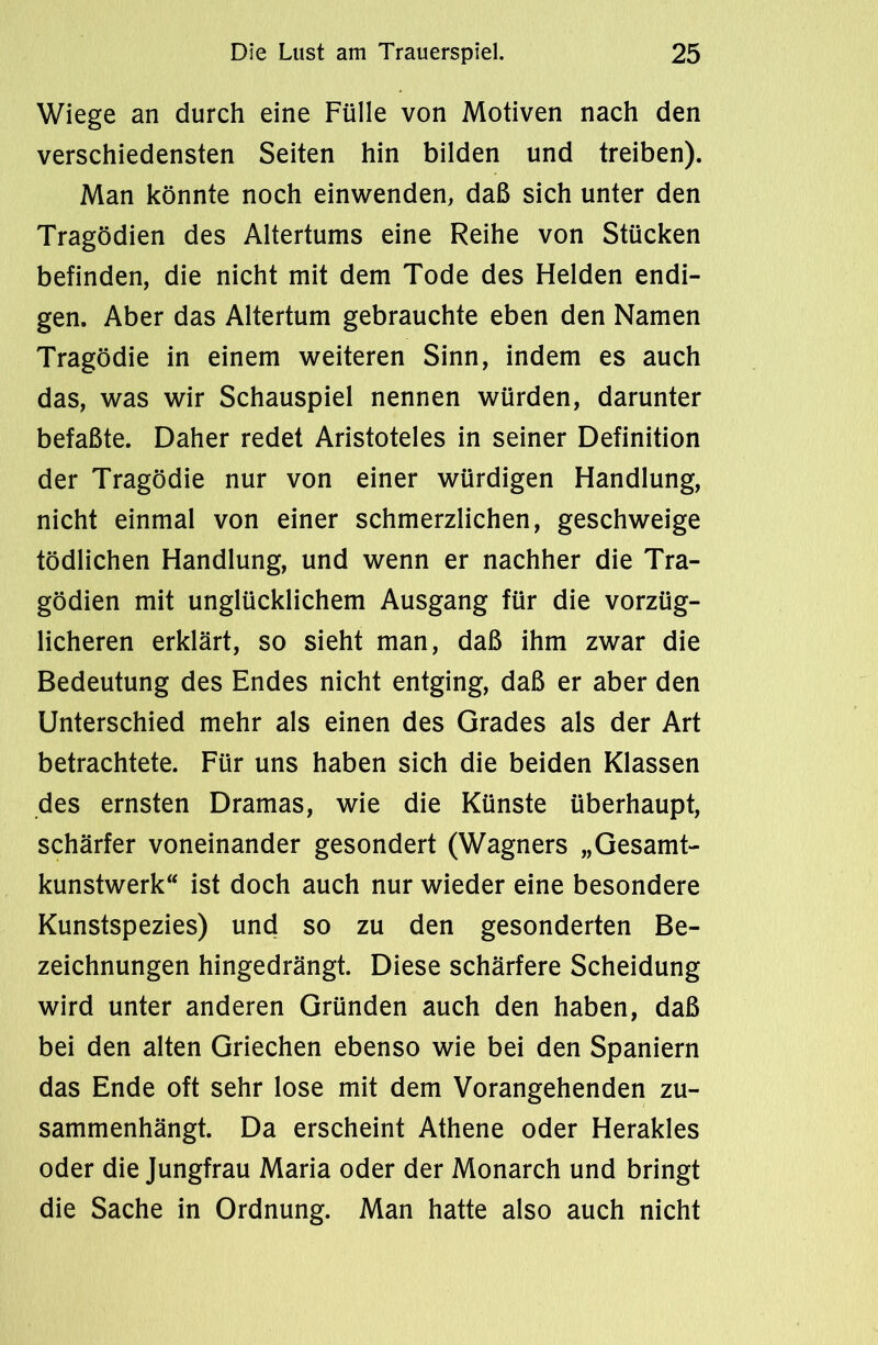 Wiege an durch eine Fülle von Motiven nach den verschiedensten Seiten hin bilden und treiben). Man könnte noch einwenden, daß sich unter den Tragödien des Altertums eine Reihe von Stücken befinden, die nicht mit dem Tode des Helden endi- gen. Aber das Altertum gebrauchte eben den Namen Tragödie in einem weiteren Sinn, indem es auch das, was wir Schauspiel nennen würden, darunter befaßte. Daher redet Aristoteles in seiner Definition der Tragödie nur von einer würdigen Handlung, nicht einmal von einer schmerzlichen, geschweige tödlichen Handlung, und wenn er nachher die Tra- gödien mit unglücklichem Ausgang für die vorzüg- licheren erklärt, so sieht man, daß ihm zwar die Bedeutung des Endes nicht entging, daß er aber den Unterschied mehr als einen des Grades als der Art betrachtete. Für uns haben sich die beiden Klassen des ernsten Dramas, wie die Künste überhaupt, schärfer voneinander gesondert (Wagners „Gesamt- kunstwerk“ ist doch auch nur wieder eine besondere Kunstspezies) und so zu den gesonderten Be- zeichnungen hingedrängt. Diese schärfere Scheidung wird unter anderen Gründen auch den haben, daß bei den alten Griechen ebenso wie bei den Spaniern das Ende oft sehr lose mit dem Vorangehenden zu- sammenhängt. Da erscheint Athene oder Herakles oder die Jungfrau Maria oder der Monarch und bringt die Sache in Ordnung. Man hatte also auch nicht