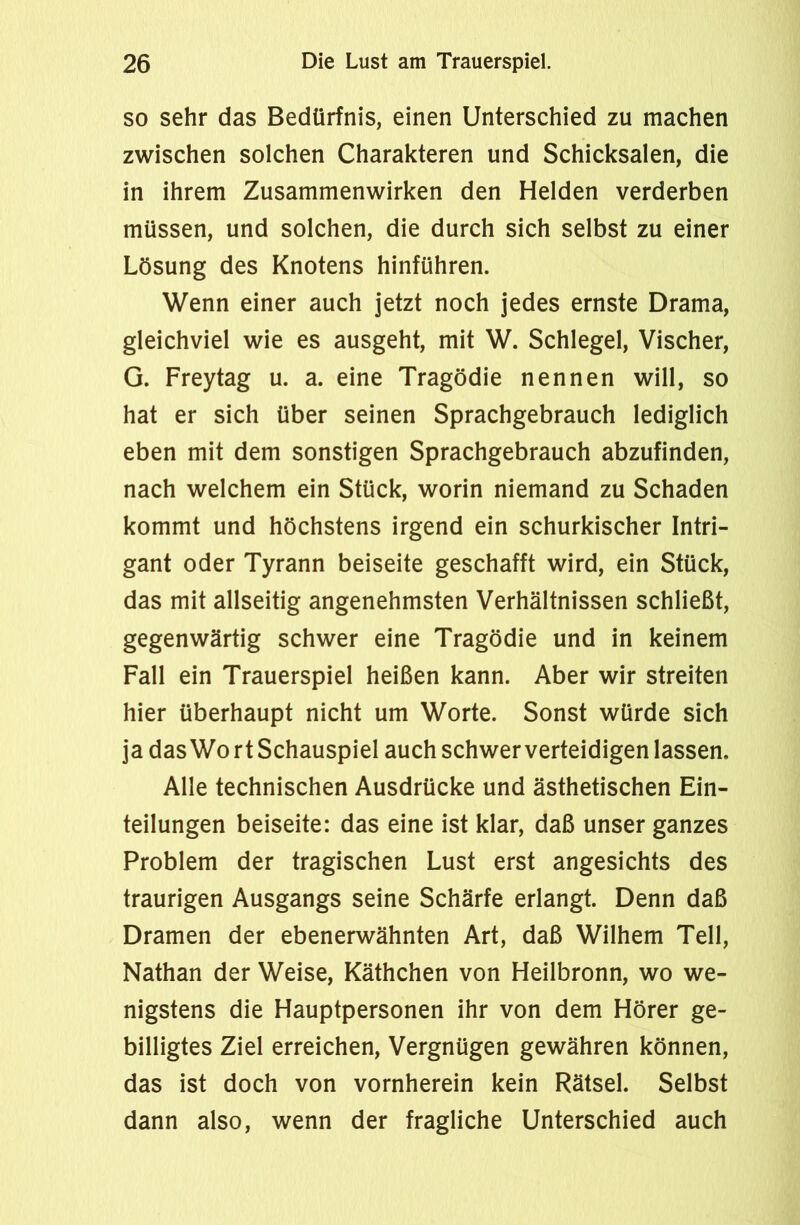 so sehr das Bedürfnis, einen Unterschied zu machen zwischen solchen Charakteren und Schicksalen, die in ihrem Zusammenwirken den Helden verderben müssen, und solchen, die durch sich selbst zu einer Lösung des Knotens hinführen. Wenn einer auch jetzt noch jedes ernste Drama, gleichviel wie es ausgeht, mit W. Schlegel, Vischer, G. Freytag u. a. eine Tragödie nennen will, so hat er sich über seinen Sprachgebrauch lediglich eben mit dem sonstigen Sprachgebrauch abzufinden, nach welchem ein Stück, worin niemand zu Schaden kommt und höchstens irgend ein schurkischer Intri- gant oder Tyrann beiseite geschafft wird, ein Stück, das mit allseitig angenehmsten Verhältnissen schließt, gegenwärtig schwer eine Tragödie und in keinem Fall ein Trauerspiel heißen kann. Aber wir streiten hier überhaupt nicht um Worte. Sonst würde sich ja das Wo rt Schauspiel auch schwer verteidigen lassen. Alle technischen Ausdrücke und ästhetischen Ein- teilungen beiseite: das eine ist klar, daß unser ganzes Problem der tragischen Lust erst angesichts des traurigen Ausgangs seine Schärfe erlangt. Denn daß Dramen der ebenerwähnten Art, daß Wilhem Teil, Nathan der Weise, Käthchen von Heilbronn, wo we- nigstens die Hauptpersonen ihr von dem Hörer ge- billigtes Ziel erreichen, Vergnügen gewähren können, das ist doch von vornherein kein Rätsel. Selbst dann also, wenn der fragliche Unterschied auch