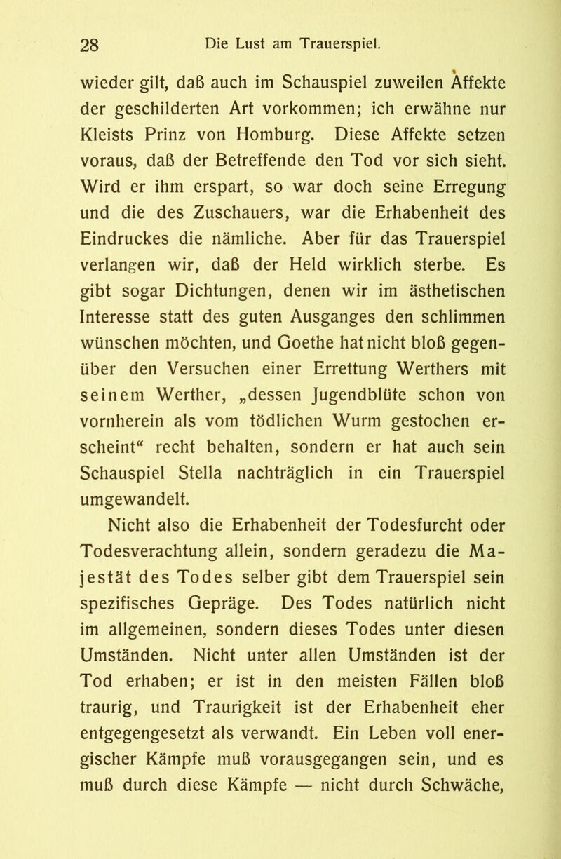 wieder gilt, daß auch im Schauspiel zuweilen Affekte der geschilderten Art Vorkommen; ich erwähne nur Kleists Prinz von Homburg. Diese Affekte setzen voraus, daß der Betreffende den Tod vor sich sieht. Wird er ihm erspart, so war doch seine Erregung und die des Zuschauers, war die Erhabenheit des Eindruckes die nämliche. Aber für das Trauerspiel verlangen wir, daß der Held wirklich sterbe. Es gibt sogar Dichtungen, denen wir im ästhetischen Interesse statt des guten Ausganges den schlimmen wünschen möchten, und Goethe hat nicht bloß gegen- über den Versuchen einer Errettung Werthers mit seinem Werther, „dessen Jugendblüte schon von vornherein als vom tödlichen Wurm gestochen er- scheint“ recht behalten, sondern er hat auch sein Schauspiel Stella nachträglich in ein Trauerspiel umgewandelt. Nicht also die Erhabenheit der Todesfurcht oder Todesverachtung allein, sondern geradezu die Ma- jestät des Todes selber gibt dem Trauerspiel sein spezifisches Gepräge. Des Todes natürlich nicht im allgemeinen, sondern dieses Todes unter diesen Umständen. Nicht unter allen Umständen ist der Tod erhaben; er ist in den meisten Fällen bloß traurig, und Traurigkeit ist der Erhabenheit eher entgegengesetzt als verwandt. Ein Leben voll ener- gischer Kämpfe muß vorausgegangen sein, und es muß durch diese Kämpfe — nicht durch Schwäche,