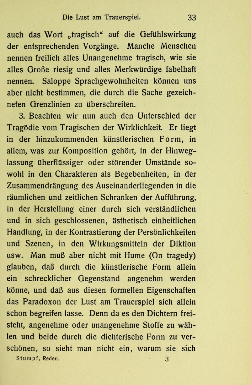 auch das Wort „tragisch auf die Gefühlswirkung der entsprechenden Vorgänge. Manche Menschen nennen freilich alles Unangenehme tragisch, wie sie alles Große riesig und alles Merkwürdige fabelhaft nennen. Saloppe Sprachgewohnheiten können uns aber nicht bestimmen, die durch die Sache gezeich- neten Grenzlinien zu überschreiten. 3. Beachten wir nun auch den Unterschied der Tragödie vom Tragischen der Wirklichkeit. Er liegt in der hinzukommenden künstlerischen Form, in allem, was zur Komposition gehört, in der Hinweg- lassung überflüssiger oder störender Umstände so- wohl in den Charakteren als Begebenheiten, in der Zusammendrängung des Auseinanderliegenden in die räumlichen und zeitlichen Schranken der Aufführung, in der Herstellung einer durch sich verständlichen und in sich geschlossenen, ästhetisch einheitlichen Handlung, in der Kontrastierung der Persönlichkeiten und Szenen, in den Wirkungsmitteln der Diktion usw. Man muß aber nicht mit Hume (On tragedy) glauben, daß durch die künstlerische Form allein ein schrecklicher Gegenstand angenehm werden könne, und daß aus diesen formellen Eigenschaften das Paradoxon der Lust am Trauerspiel sich allein schon begreifen lasse. Denn da es den Dichtern frei- steht, angenehme oder unangenehme Stoffe zu wäh- len und beide durch die dichterische Form zu ver- schönen, so sieht man nicht ein, warum sie sich Stumpf, Reden. 3