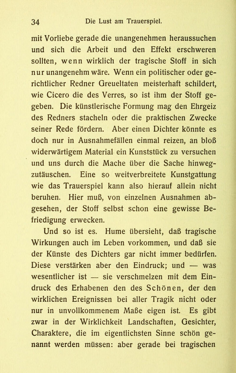 mit Vorliebe gerade die unangenehmen heraussuchen und sich die Arbeit und den Effekt erschweren sollten, wenn wirklich der tragische Stoff in sich nur unangenehm wäre. Wenn ein politischer oder ge- richtlicher Redner Greueltaten meisterhaft schildert, wie Cicero die des Verres, so ist ihm der Stoff ge- geben. Die künstlerische Formung mag den Ehrgeiz des Redners stacheln oder die praktischen Zwecke seiner Rede fördern. Aber einen Dichter könnte es doch nur in Ausnahmefällen einmal reizen, an bloß widerwärtigem Material ein Kunststück zu versuchen und uns durch die Mache über die Sache hinweg- zutäuschen. Eine so weitverbreitete Kunstgattung wie das Trauerspiel kann also hierauf allein nicht beruhen. Hier muß, von einzelnen Ausnahmen ab- gesehen, der Stoff selbst schon eine gewisse Be- friedigung erwecken. Und so ist es. Hume übersieht, daß tragische Wirkungen auch im Leben Vorkommen, und daß sie der Künste des Dichters gar nicht immer bedürfen. Diese verstärken aber den Eindruck; und — was wesentlicher ist — sie verschmelzen mit dem Ein- druck des Erhabenen den des Schönen, der den wirklichen Ereignissen bei aller Tragik nicht oder nur in unvollkommenem Maße eigen ist. Es gibt zwar in der Wirklichkeit Landschaften, Gesichter, Charaktere, die im eigentlichsten Sinne schön ge- nannt werden müssen: aber gerade bei tragischen