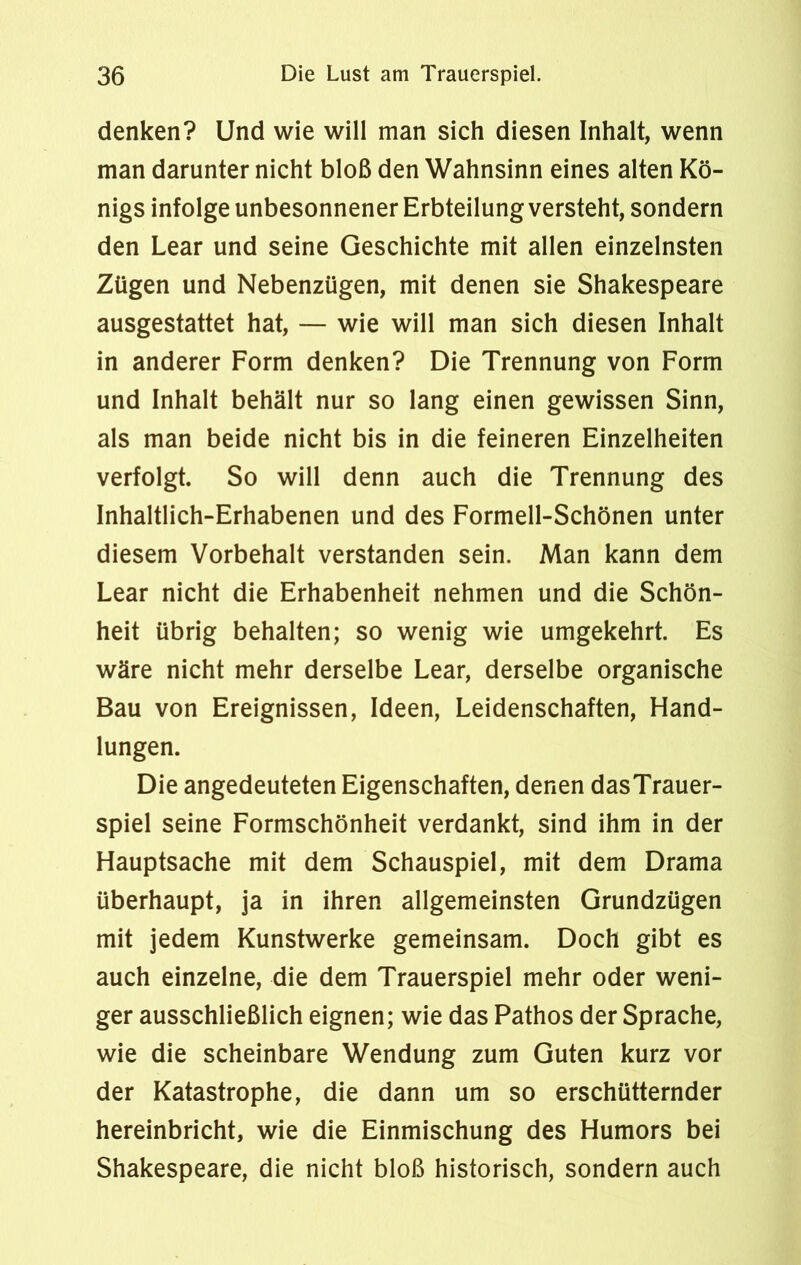 denken? Und wie will man sich diesen Inhalt, wenn man darunter nicht bloß den Wahnsinn eines alten Kö- nigs infolge unbesonnener Erbteilung versteht, sondern den Lear und seine Geschichte mit allen einzelnsten Zügen und Nebenzügen, mit denen sie Shakespeare ausgestattet hat, — wie will man sich diesen Inhalt in anderer Form denken? Die Trennung von Form und Inhalt behält nur so lang einen gewissen Sinn, als man beide nicht bis in die feineren Einzelheiten verfolgt. So will denn auch die Trennung des Inhaltlich-Erhabenen und des Formell-Schönen unter diesem Vorbehalt verstanden sein. Man kann dem Lear nicht die Erhabenheit nehmen und die Schön- heit übrig behalten; so wenig wie umgekehrt. Es wäre nicht mehr derselbe Lear, derselbe organische Bau von Ereignissen, Ideen, Leidenschaften, Hand- lungen. Die angedeuteten Eigenschaften, denen dasTrauer- spiel seine Formschönheit verdankt, sind ihm in der Hauptsache mit dem Schauspiel, mit dem Drama überhaupt, ja in ihren allgemeinsten Grundzügen mit jedem Kunstwerke gemeinsam. Doch gibt es auch einzelne, die dem Trauerspiel mehr oder weni- ger ausschließlich eignen; wie das Pathos der Sprache, wie die scheinbare Wendung zum Guten kurz vor der Katastrophe, die dann um so erschütternder hereinbricht, wie die Einmischung des Humors bei Shakespeare, die nicht bloß historisch, sondern auch