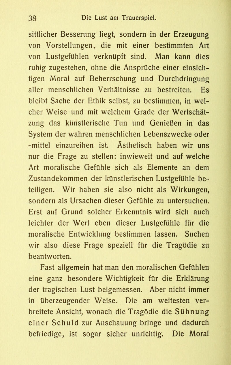 sittlicher Besserung liegt, sondern in der Erzeugung von Vorstellungen, die mit einer bestimmten Art von Lustgefühlen verknüpft sind. Man kann dies ruhig zugestehen, ohne die Ansprüche einer einsich- tigen Moral auf Beherrschung und Durchdringung aller menschlichen Verhältnisse zu bestreiten. Es bleibt Sache der Ethik selbst, zu bestimmen, in wel- cher Weise und mit welchem Grade der Wertschät- zung das künstlerische Tun und Genießen in das System der wahren menschlichen Lebenszwecke oder -mittel einzureihen ist. Ästhetisch haben wir uns nur die Frage zu stellen: inwieweit und auf welche Art moralische Gefühle sich als Elemente an dem Zustandekommen der künstlerischen Lustgefühle be- teiligen. Wir haben sie also nicht als Wirkungen, sondern als Ursachen dieser Gefühle zu untersuchen. Erst auf Grund solcher Erkenntnis wird sich auch leichter der Wert eben dieser Lustgefühle für die moralische Entwicklung bestimmen lassen. Suchen wir also diese Frage speziell für die Tragödie zu beantworten. Fast allgemein hat man den moralischen Gefühlen eine ganz besondere Wichtigkeit für die Erklärung der tragischen Lust beigemessen. Aber nicht immer in überzeugender Weise. Die am weitesten ver- breitete Ansicht, wonach die Tragödie die Sühnung einer Schuld zur Anschauung bringe und dadurch befriedige, ist sogar sicher unrichtig. Die Moral