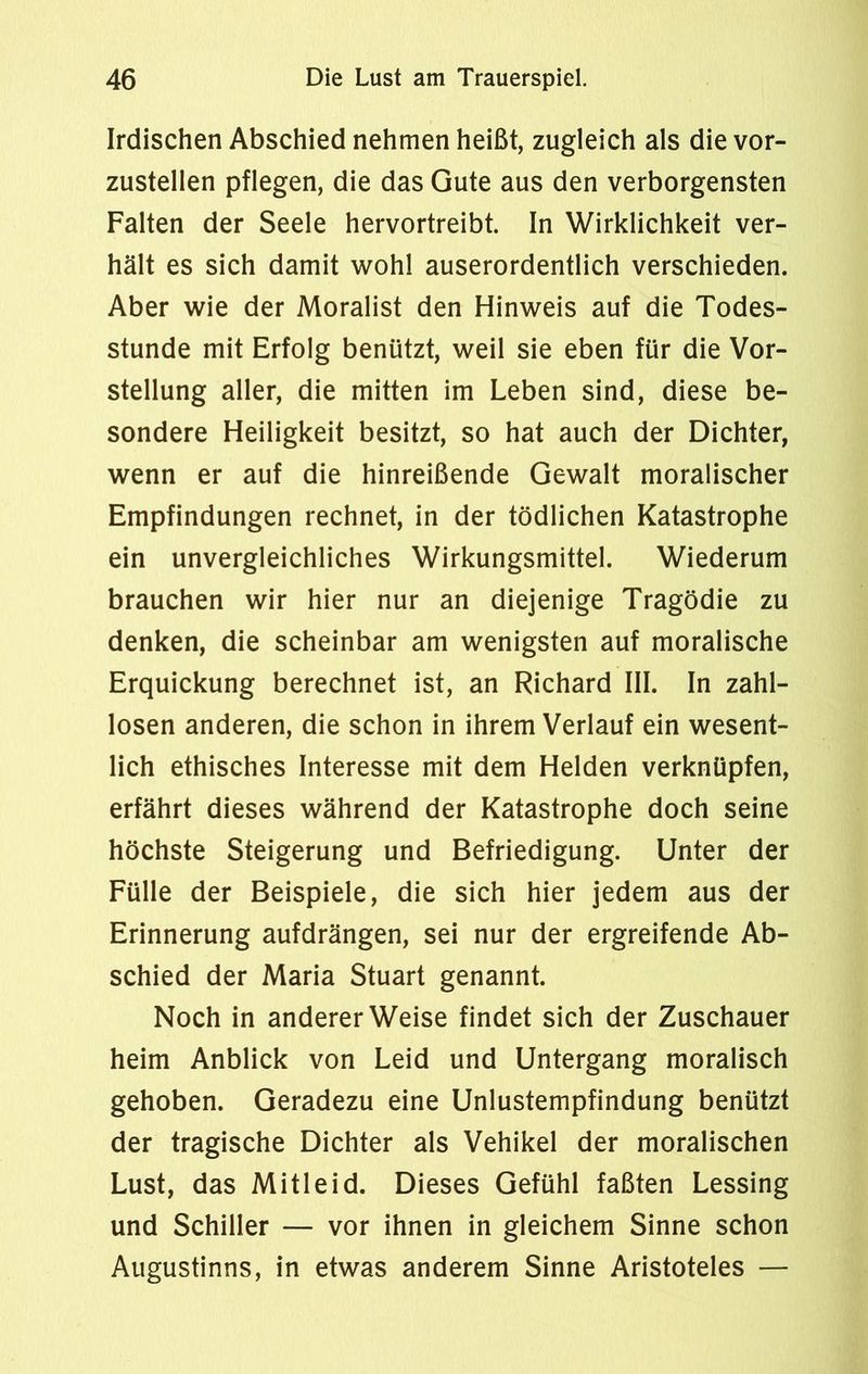 Irdischen Abschied nehmen heißt, zugleich als die vor- zustellen pflegen, die das Gute aus den verborgensten Falten der Seele hervortreibt. In Wirklichkeit ver- hält es sich damit wohl auserordentlich verschieden. Aber wie der Moralist den Hinweis auf die Todes- stunde mit Erfolg benützt, weil sie eben für die Vor- stellung aller, die mitten im Leben sind, diese be- sondere Heiligkeit besitzt, so hat auch der Dichter, wenn er auf die hinreißende Gewalt moralischer Empfindungen rechnet, in der tödlichen Katastrophe ein unvergleichliches Wirkungsmittel. Wiederum brauchen wir hier nur an diejenige Tragödie zu denken, die scheinbar am wenigsten auf moralische Erquickung berechnet ist, an Richard III. In zahl- losen anderen, die schon in ihrem Verlauf ein wesent- lich ethisches Interesse mit dem Helden verknüpfen, erfährt dieses während der Katastrophe doch seine höchste Steigerung und Befriedigung. Unter der Fülle der Beispiele, die sich hier jedem aus der Erinnerung aufdrängen, sei nur der ergreifende Ab- schied der Maria Stuart genannt. Noch in andererWeise findet sich der Zuschauer heim Anblick von Leid und Untergang moralisch gehoben. Geradezu eine Unlustempfindung benützt der tragische Dichter als Vehikel der moralischen Lust, das Mitleid. Dieses Gefühl faßten Lessing und Schiller — vor ihnen in gleichem Sinne schon Augustinus, in etwas anderem Sinne Aristoteles —