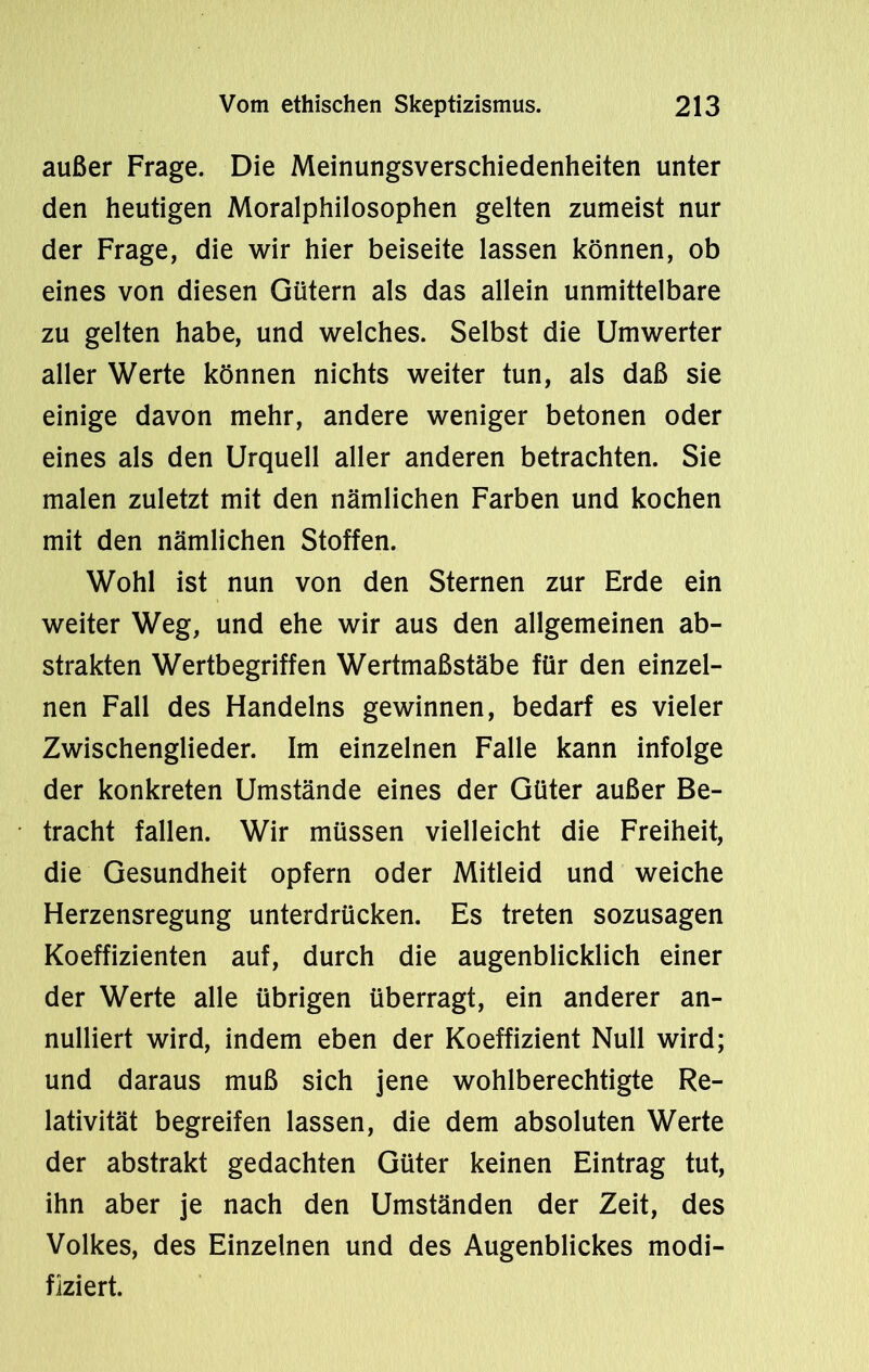 außer Frage. Die Meinungsverschiedenheiten unter den heutigen Moralphilosophen gelten zumeist nur der Frage, die wir hier beiseite lassen können, ob eines von diesen Gütern als das allein unmittelbare zu gelten habe, und welches. Selbst die Umwerter aller Werte können nichts weiter tun, als daß sie einige davon mehr, andere weniger betonen oder eines als den Urquell aller anderen betrachten. Sie malen zuletzt mit den nämlichen Farben und kochen mit den nämlichen Stoffen. Wohl ist nun von den Sternen zur Erde ein weiter Weg, und ehe wir aus den allgemeinen ab- strakten Wertbegriffen Wertmaßstäbe für den einzel- nen Fall des Handelns gewinnen, bedarf es vieler Zwischenglieder. Im einzelnen Falle kann infolge der konkreten Umstände eines der Güter außer Be- tracht fallen. Wir müssen vielleicht die Freiheit, die Gesundheit opfern oder Mitleid und weiche Herzensregung unterdrücken. Es treten sozusagen Koeffizienten auf, durch die augenblicklich einer der Werte alle übrigen überragt, ein anderer an- nulliert wird, indem eben der Koeffizient Null wird; und daraus muß sich jene wohlberechtigte Re- lativität begreifen lassen, die dem absoluten Werte der abstrakt gedachten Güter keinen Eintrag tut, ihn aber je nach den Umständen der Zeit, des Volkes, des Einzelnen und des Augenblickes modi- fiziert.