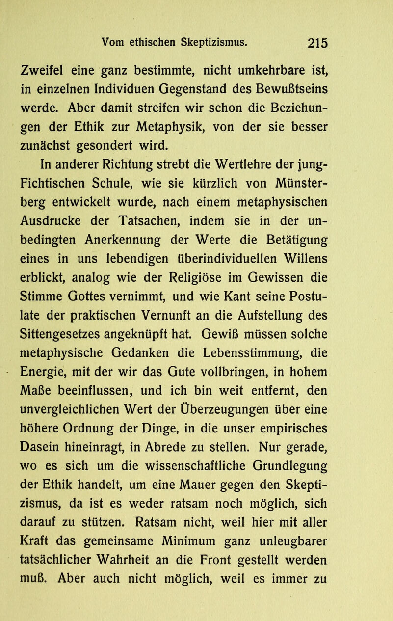 Zweifel eine ganz bestimmte, nicht umkehrbare ist, in einzelnen Individuen Gegenstand des Bewußtseins werde. Aber damit streifen wir schon die Beziehun- gen der Ethik zur Metaphysik, von der sie besser zunächst gesondert wird. In anderer Richtung strebt die Wertlehre der jung- Fichtischen Schule, wie sie kürzlich von Münster- berg entwickelt wurde, nach einem metaphysischen Ausdrucke der Tatsachen, indem sie in der un- bedingten Anerkennung der Werte die Betätigung eines in uns lebendigen überindividuellen Willens erblickt, analog wie der Religiöse im Gewissen die Stimme Gottes vernimmt, und wie Kant seine Postu- late der praktischen Vernunft an die Aufstellung des Sittengesetzes angeknüpft hat. Gewiß müssen solche metaphysische Gedanken die Lebensstimmung, die Energie, mit der wir das Gute vollbringen, in hohem Maße beeinflussen, und ich bin weit entfernt, den unvergleichlichen Wert der Überzeugungen über eine höhere Ordnung der Dinge, in die unser empirisches Dasein hineinragt, in Abrede zu stellen. Nur gerade, wo es sich um die wissenschaftliche Grundlegung der Ethik handelt, um eine Mauer gegen den Skepti- zismus, da ist es weder ratsam noch möglich, sich darauf zu stützen. Ratsam nicht, weil hier mit aller Kraft das gemeinsame Minimum ganz unleugbarer tatsächlicher Wahrheit an die Front gestellt werden muß. Aber auch nicht möglich, weil es immer zu