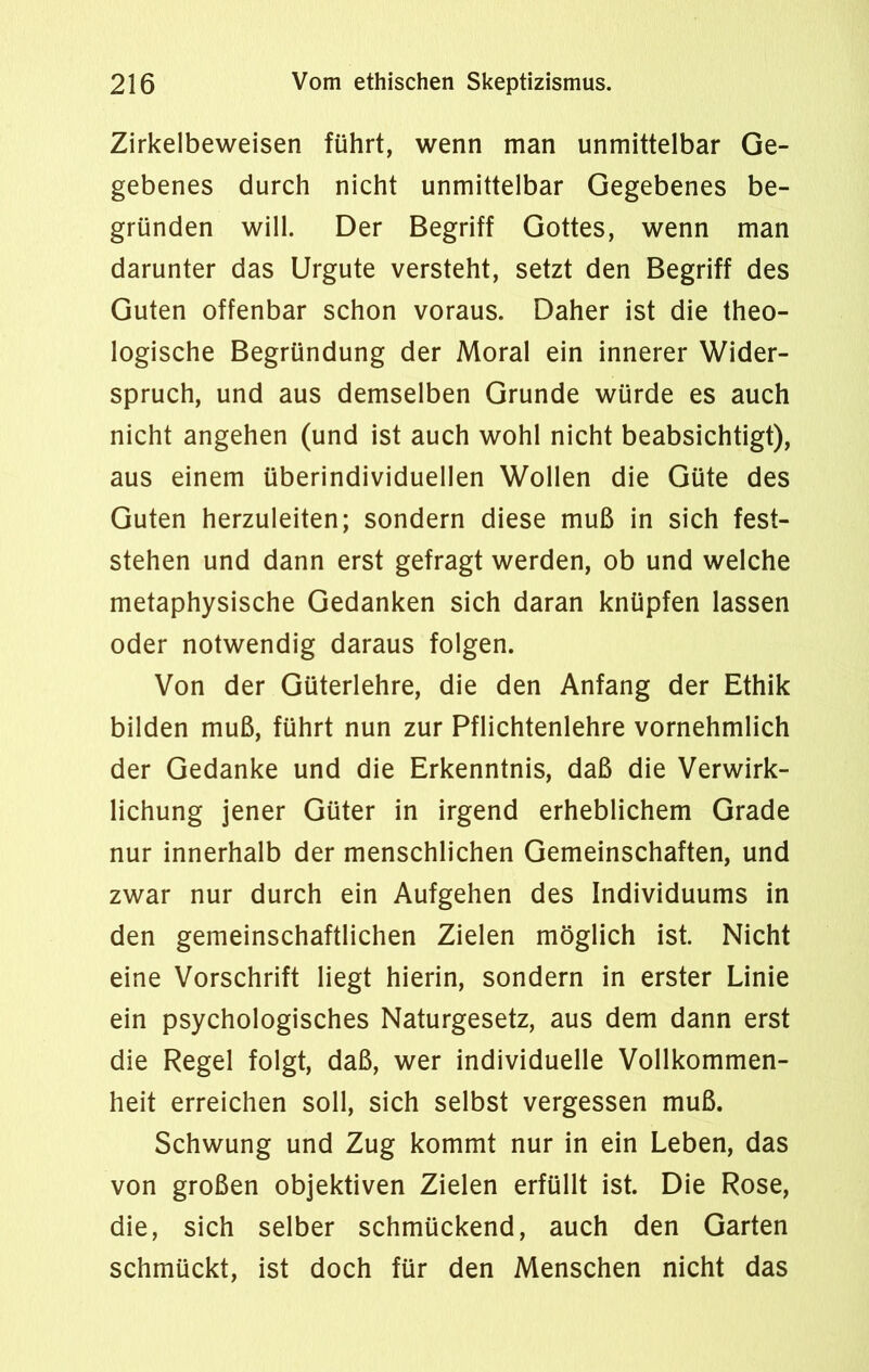 Zirkelbeweisen führt, wenn man unmittelbar Ge- gebenes durch nicht unmittelbar Gegebenes be- gründen will. Der Begriff Gottes, wenn man darunter das Urgute versteht, setzt den Begriff des Guten offenbar schon voraus. Daher ist die theo- logische Begründung der Moral ein innerer Wider- spruch, und aus demselben Grunde würde es auch nicht angehen (und ist auch wohl nicht beabsichtigt), aus einem überindividuellen Wollen die Güte des Guten herzuleiten; sondern diese muß in sich fest- stehen und dann erst gefragt werden, ob und welche metaphysische Gedanken sich daran knüpfen lassen oder notwendig daraus folgen. Von der Güterlehre, die den Anfang der Ethik bilden muß, führt nun zur Pflichtenlehre vornehmlich der Gedanke und die Erkenntnis, daß die Verwirk- lichung jener Güter in irgend erheblichem Grade nur innerhalb der menschlichen Gemeinschaften, und zwar nur durch ein Aufgehen des Individuums in den gemeinschaftlichen Zielen möglich ist. Nicht eine Vorschrift liegt hierin, sondern in erster Linie ein psychologisches Naturgesetz, aus dem dann erst die Regel folgt, daß, wer individuelle Vollkommen- heit erreichen soll, sich selbst vergessen muß. Schwung und Zug kommt nur in ein Leben, das von großen objektiven Zielen erfüllt ist. Die Rose, die, sich selber schmückend, auch den Garten schmückt, ist doch für den Menschen nicht das