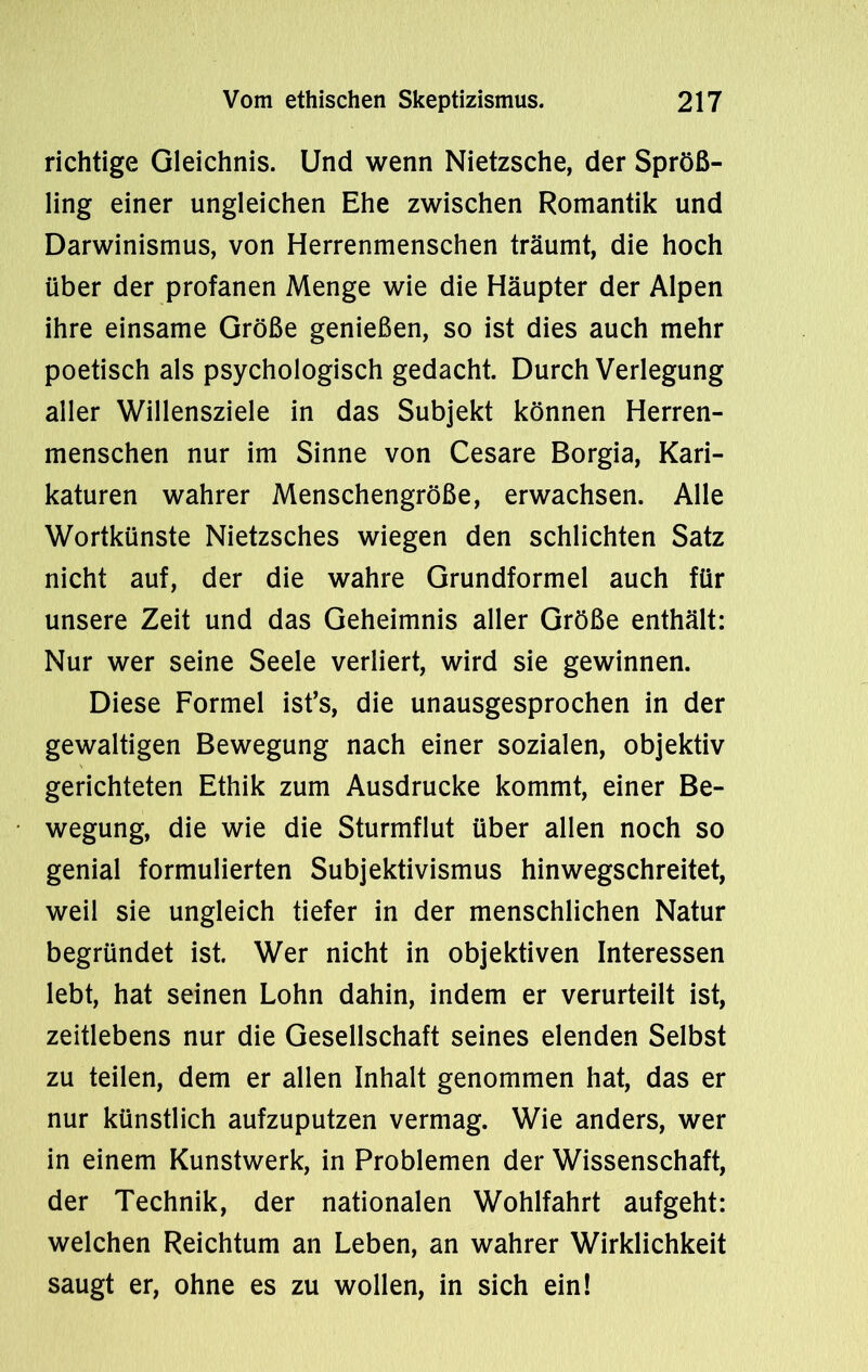 richtige Gleichnis. Und wenn Nietzsche, der Spröß- ling einer ungleichen Ehe zwischen Romantik und Darwinismus, von Herrenmenschen träumt, die hoch über der profanen Menge wie die Häupter der Alpen ihre einsame Größe genießen, so ist dies auch mehr poetisch als psychologisch gedacht. Durch Verlegung aller Willensziele in das Subjekt können Herren- menschen nur im Sinne von Cesare Borgia, Kari- katuren wahrer Menschengröße, erwachsen. Alle Wortkünste Nietzsches wiegen den schlichten Satz nicht auf, der die wahre Grundformel auch für unsere Zeit und das Geheimnis aller Größe enthält: Nur wer seine Seele verliert, wird sie gewinnen. Diese Formel ist’s, die unausgesprochen in der gewaltigen Bewegung nach einer sozialen, objektiv gerichteten Ethik zum Ausdrucke kommt, einer Be- wegung, die wie die Sturmflut über allen noch so genial formulierten Subjektivismus hinwegschreitet, weil sie ungleich tiefer in der menschlichen Natur begründet ist. Wer nicht in objektiven Interessen lebt, hat seinen Lohn dahin, indem er verurteilt ist, zeitlebens nur die Gesellschaft seines elenden Selbst zu teilen, dem er allen Inhalt genommen hat, das er nur künstlich aufzuputzen vermag. Wie anders, wer in einem Kunstwerk, in Problemen der Wissenschaft, der Technik, der nationalen Wohlfahrt aufgeht: welchen Reichtum an Leben, an wahrer Wirklichkeit saugt er, ohne es zu wollen, in sich ein!