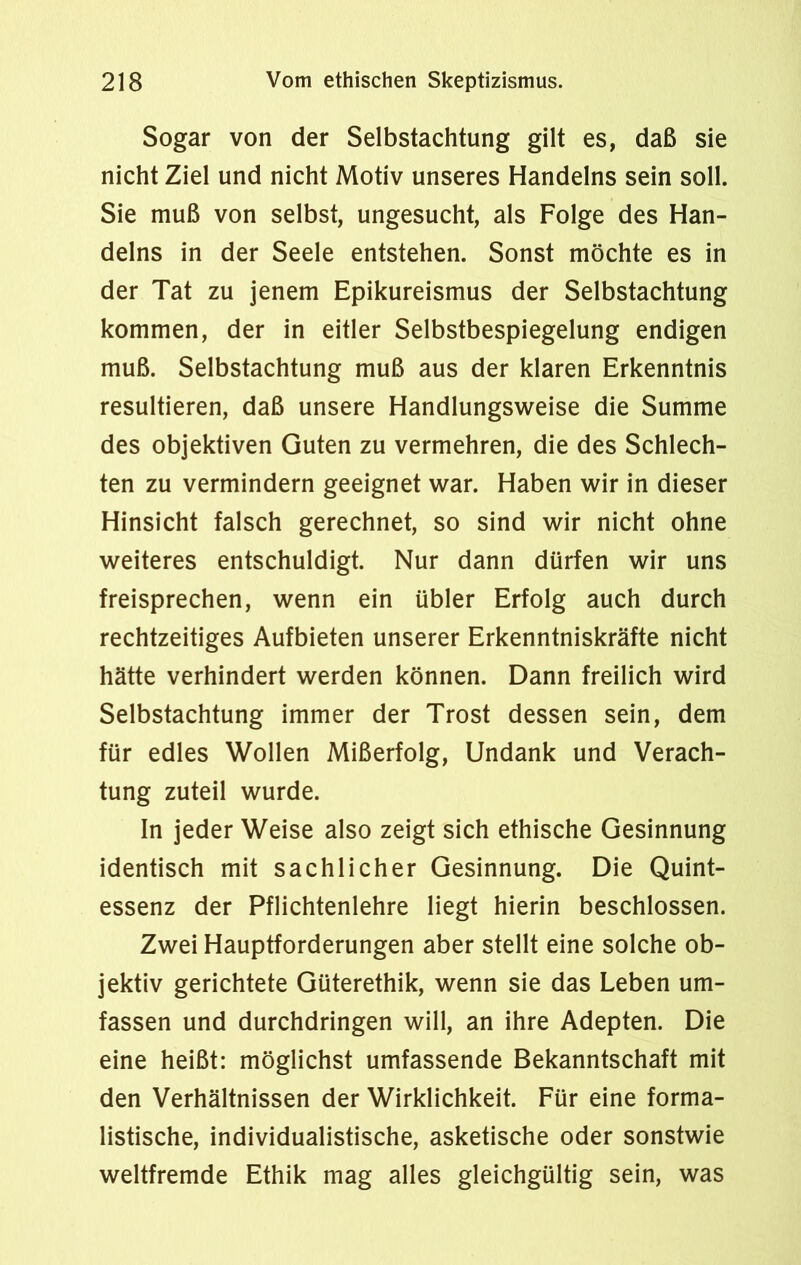 Sogar von der Selbstachtung gilt es, daß sie nicht Ziel und nicht Motiv unseres Handelns sein soll. Sie muß von selbst, ungesucht, als Folge des Han- delns in der Seele entstehen. Sonst möchte es in der Tat zu jenem Epikureismus der Selbstachtung kommen, der in eitler Selbstbespiegelung endigen muß. Selbstachtung muß aus der klaren Erkenntnis resultieren, daß unsere Handlungsweise die Summe des objektiven Guten zu vermehren, die des Schlech- ten zu vermindern geeignet war. Haben wir in dieser Hinsicht falsch gerechnet, so sind wir nicht ohne weiteres entschuldigt. Nur dann dürfen wir uns freisprechen, wenn ein übler Erfolg auch durch rechtzeitiges Aufbieten unserer Erkenntniskräfte nicht hätte verhindert werden können. Dann freilich wird Selbstachtung immer der Trost dessen sein, dem für edles Wollen Mißerfolg, Undank und Verach- tung zuteil wurde. In jeder Weise also zeigt sich ethische Gesinnung identisch mit sachlicher Gesinnung. Die Quint- essenz der Pflichtenlehre liegt hierin beschlossen. Zwei Hauptforderungen aber stellt eine solche ob- jektiv gerichtete Güterethik, wenn sie das Leben um- fassen und durchdringen will, an ihre Adepten. Die eine heißt: möglichst umfassende Bekanntschaft mit den Verhältnissen der Wirklichkeit. Für eine forma- listische, individualistische, asketische oder sonstwie weltfremde Ethik mag alles gleichgültig sein, was