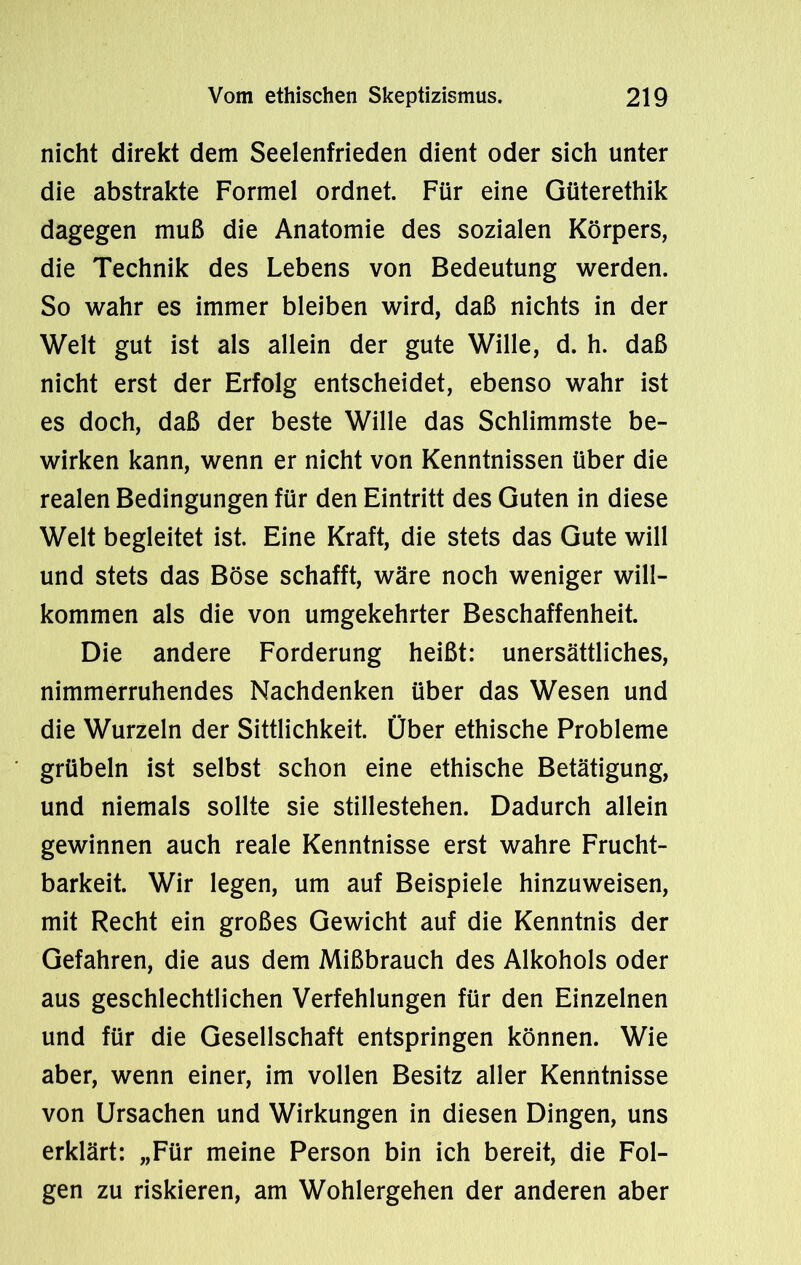 nicht direkt dem Seelenfrieden dient oder sich unter die abstrakte Formel ordnet. Für eine Güterethik dagegen muß die Anatomie des sozialen Körpers, die Technik des Lebens von Bedeutung werden. So wahr es immer bleiben wird, daß nichts in der Welt gut ist als allein der gute Wille, d. h. daß nicht erst der Erfolg entscheidet, ebenso wahr ist es doch, daß der beste Wille das Schlimmste be- wirken kann, wenn er nicht von Kenntnissen über die realen Bedingungen für den Eintritt des Guten in diese Welt begleitet ist. Eine Kraft, die stets das Gute will und stets das Böse schafft, wäre noch weniger will- kommen als die von umgekehrter Beschaffenheit. Die andere Forderung heißt: unersättliches, nimmerruhendes Nachdenken über das Wesen und die Wurzeln der Sittlichkeit. Über ethische Probleme grübeln ist selbst schon eine ethische Betätigung, und niemals sollte sie stillestehen. Dadurch allein gewinnen auch reale Kenntnisse erst wahre Frucht- barkeit. Wir legen, um auf Beispiele hinzuweisen, mit Recht ein großes Gewicht auf die Kenntnis der Gefahren, die aus dem Mißbrauch des Alkohols oder aus geschlechtlichen Verfehlungen für den Einzelnen und für die Gesellschaft entspringen können. Wie aber, wenn einer, im vollen Besitz aller Kenntnisse von Ursachen und Wirkungen in diesen Dingen, uns erklärt: „Für meine Person bin ich bereit, die Fol- gen zu riskieren, am Wohlergehen der anderen aber