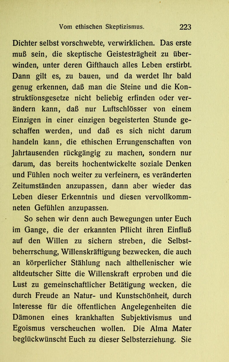 Dichter selbst vorschwebte, verwirklichen. Das erste muß sein, die skeptische Geistesträgheit zu über- winden, unter deren Gifthauch alles Leben erstirbt. Dann gilt es, zu bauen, und da werdet Ihr bald genug erkennen, daß man die Steine und die Kon- struktionsgesetze nicht beliebig erfinden oder ver- ändern kann, daß nur Luftschlösser von einem Einzigen in einer einzigen begeisterten Stunde ge- schaffen werden, und daß es sich nicht darum handeln kann, die ethischen Errungenschaften von Jahrtausenden rückgängig zu machen, sondern nur darum, das bereits hochentwickelte soziale Denken und Fühlen noch weiter zu verfeinern, es veränderten Zeitumständen anzupassen, dann aber wieder das Leben dieser Erkenntnis und diesen vervollkomm- neten Gefühlen anzupassen. So sehen wir denn auch Bewegungen unter Euch im Gange, die der erkannten Pflicht ihren Einfluß auf den Willen zu sichern streben, die Selbst- beherrschung, Willenskräftigung bezwecken, die auch an körperlicher Stählung nach althellenischer wie altdeutscher Sitte die Willenskraft erproben und die Lust zu gemeinschaftlicher Betätigung wecken, die durch Freude an Natur- und Kunstschönheit, durch Interesse für die öffentlichen Angelegenheiten die Dämonen eines krankhaften Subjektivismus und Egoismus verscheuchen wollen. Die Alma Mater beglückwünscht Euch zu dieser Selbsterziehung. Sie