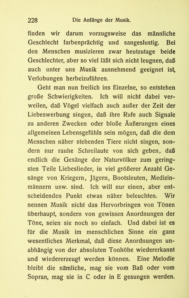 finden wir darum vorzugsweise das männliche Geschlecht farbenprächtig und sangeslustig. Bei den Menschen musizieren zwar heutzutage beide Geschlechter, aber so viel läßt sich nicht leugnen, daß auch unter uns Musik ausnehmend geeignet ist, Verlobungen herbeizuführen. Geht man nun freilich ins Einzelne, so entstehen große Schwierigkeiten. Ich will nicht dabei ver- weilen, daß Vögel vielfach auch außer der Zeit der Liebeswerbung singen, daß ihre Rufe auch Signale zu anderen Zwecken oder bloße Äußerungen eines allgemeinen Lebensgefühls sein mögen, daß die dem Menschen näher stehenden Tiere nicht singen, son- dern nur rauhe Schreilaute von sich geben, daß endlich die Gesänge der Naturvölker zum gering- sten Teile Liebeslieder, in viel größerer Anzahl Ge- sänge von Kriegern, Jägern, Bootsleuten, Medizin- männern usw. sind. Ich will nur einen, aber ent- scheidenden Punkt etwas näher beleuchten. Wir nennen Musik nicht das Hervorbringen von Tönen überhaupt, sondern von gewissen Anordnungen der Töne, seien sie noch so einfach. Und dabei ist es für die Musik im menschlichen Sinne ein ganz wesentliches Merkmal, daß diese Anordnungen un- abhängig von der absoluten Tonhöhe wiedererkannt und wiedererzeugt werden können. Eine Melodie bleibt die nämliche, mag sie vom Baß oder vom Sopran, mag sie in C oder in E gesungen werden.
