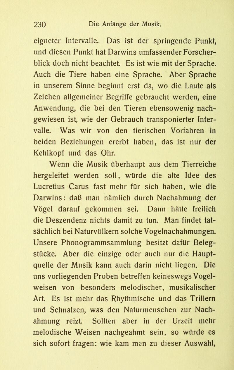 eigneter Intervalle. Das ist der springende Punkt, und diesen Punkt hat Darwins umfassender Forscher- blick doch nicht beachtet. Es ist wie mit der Sprache. Auch die Tiere haben eine Sprache. Aber Sprache in unserem Sinne beginnt erst da, wo die Laute als Zeichen allgemeiner Begriffe gebraucht werden, eine Anwendung, die bei den Tieren ebensowenig nach- gewiesen ist, wie der Gebrauch transponierter Inter- valle. Was wir von den tierischen Vorfahren in beiden Beziehungen ererbt haben, das ist nur der Kehlkopf und das Ohr. Wenn die Musik überhaupt aus dem Tierreiche hergeleitet werden soll, würde die alte Idee des Lucretius Carus fast mehr für sich haben, wie die Darwins: daß man nämlich durch Nachahmung der Vögel darauf gekommen sei. Dann hätte freilich die Deszendenz nichts damit zu tun. Man findet tat- sächlich bei Naturvölkern solche Vogelnachahmungen. Unsere Phonogrammsammlung besitzt dafür Beleg- stücke. Aber die einzige oder auch nur die Haupt- quelle der Musik kann auch darin nicht liegen. Die uns vorliegenden Proben betreffen keineswegs Vogel- weisen von besonders melodischer, musikalischer Art. Es ist mehr das Rhythmische und das Trillern und Schnalzen, was den Naturmenschen zur Nach- ahmung reizt. Sollten aber in der Urzeit mehr melodische Weisen nachgeahmt sein, so würde es sich sofort fragen: wie kam man zu dieser Auswahl,