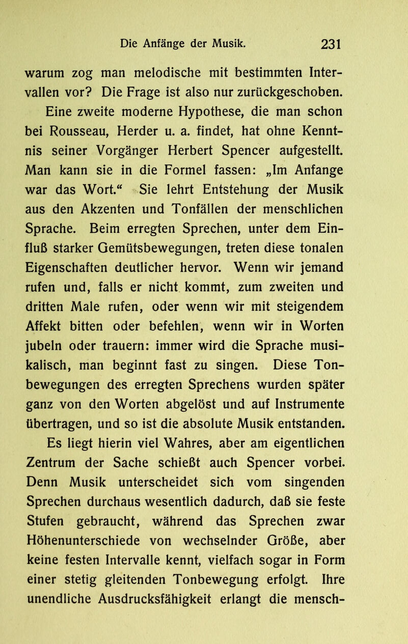 warum zog man melodische mit bestimmten Inter- vallen vor? Die Frage ist also nur zurückgeschoben. Eine zweite moderne Hypothese, die man schon bei Rousseau, Herder u. a. findet, hat ohne Kennt- nis seiner Vorgänger Herbert Spencer aufgestellt. Man kann sie in die Formel fassen: „Im Anfänge war das Wort. Sie lehrt Entstehung der Musik aus den Akzenten und Tonfällen der menschlichen Sprache. Beim erregten Sprechen, unter dem Ein- fluß starker Gemütsbewegungen, treten diese tonalen Eigenschaften deutlicher hervor. Wenn wir jemand rufen und, falls er nicht kommt, zum zweiten und dritten Male rufen, oder wenn wir mit steigendem Affekt bitten oder befehlen, wenn wir in Worten jubeln oder trauern: immer wird die Sprache musi- kalisch, man beginnt fast zu singen. Diese Ton- bewegungen des erregten Sprechens wurden später ganz von den Worten abgelöst und auf Instrumente übertragen, und so ist die absolute Musik entstanden. Es liegt hierin viel Wahres, aber am eigentlichen Zentrum der Sache schießt auch Spencer vorbei. Denn Musik unterscheidet sich vom singenden Sprechen durchaus wesentlich dadurch, daß sie feste Stufen gebraucht, während das Sprechen zwar Höhenunterschiede von wechselnder Größe, aber keine festen Intervalle kennt, vielfach sogar in Form einer stetig gleitenden Tonbewegung erfolgt. Ihre unendliche Ausdrucksfähigkeit erlangt die mensch-