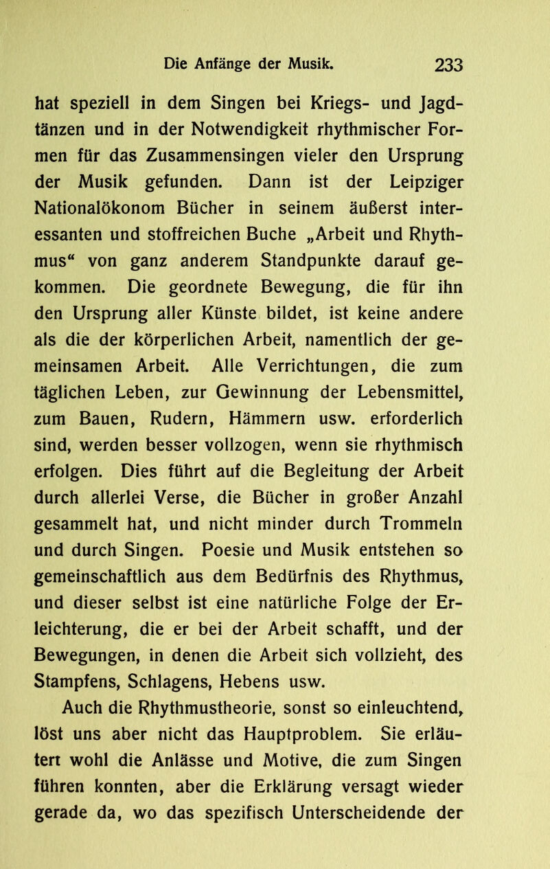 hat speziell in dem Singen bei Kriegs- und Jagd- tänzen und in der Notwendigkeit rhythmischer For- men für das Zusammensingen vieler den Ursprung der Musik gefunden. Dann ist der Leipziger Nationalökonom Bücher in seinem äußerst inter- essanten und stoffreichen Buche „Arbeit und Rhyth- mus“ von ganz anderem Standpunkte darauf ge- kommen. Die geordnete Bewegung, die für ihn den Ursprung aller Künste bildet, ist keine andere als die der körperlichen Arbeit, namentlich der ge- meinsamen Arbeit. Alle Verrichtungen, die zum täglichen Leben, zur Gewinnung der Lebensmittel, zum Bauen, Rudern, Hämmern usw. erforderlich sind, werden besser vollzogen, wenn sie rhythmisch erfolgen. Dies führt auf die Begleitung der Arbeit durch allerlei Verse, die Bücher in großer Anzahl gesammelt hat, und nicht minder durch Trommeln und durch Singen. Poesie und Musik entstehen so gemeinschaftlich aus dem Bedürfnis des Rhythmus, und dieser selbst ist eine natürliche Folge der Er- leichterung, die er bei der Arbeit schafft, und der Bewegungen, in denen die Arbeit sich vollzieht, des Stampfens, Schlagens, Hebens usw. Auch die Rhythmustheorie, sonst so einleuchtend, löst uns aber nicht das Hauptproblem. Sie erläu- tert wohl die Anlässe und Motive, die zum Singen führen konnten, aber die Erklärung versagt wieder gerade da, wo das spezifisch Unterscheidende der