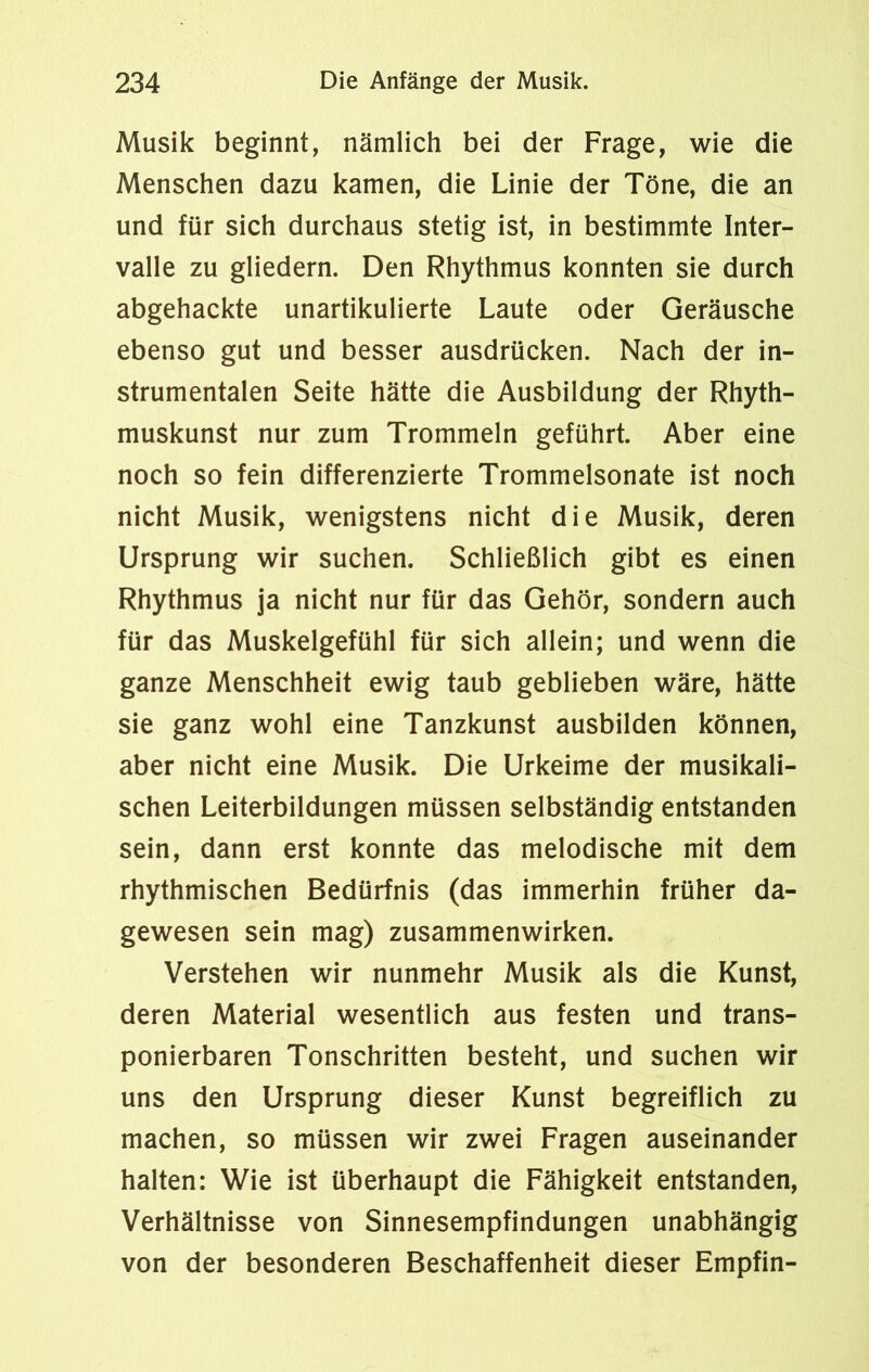 Musik beginnt, nämlich bei der Frage, wie die Menschen dazu kamen, die Linie der Töne, die an und für sich durchaus stetig ist, in bestimmte Inter- valle zu gliedern. Den Rhythmus konnten sie durch abgehackte unartikulierte Laute oder Geräusche ebenso gut und besser ausdrücken. Nach der in- strumentalen Seite hätte die Ausbildung der Rhyth- muskunst nur zum Trommeln geführt. Aber eine noch so fein differenzierte Trommelsonate ist noch nicht Musik, wenigstens nicht die Musik, deren Ursprung wir suchen. Schließlich gibt es einen Rhythmus ja nicht nur für das Gehör, sondern auch für das Muskelgefühl für sich allein; und wenn die ganze Menschheit ewig taub geblieben wäre, hätte sie ganz wohl eine Tanzkunst ausbilden können, aber nicht eine Musik. Die Urkeime der musikali- schen Leiterbildungen müssen selbständig entstanden sein, dann erst konnte das melodische mit dem rhythmischen Bedürfnis (das immerhin früher da- gewesen sein mag) Zusammenwirken. Verstehen wir nunmehr Musik als die Kunst, deren Material wesentlich aus festen und trans- ponierbaren Tonschritten besteht, und suchen wir uns den Ursprung dieser Kunst begreiflich zu machen, so müssen wir zwei Fragen auseinander halten: Wie ist überhaupt die Fähigkeit entstanden, Verhältnisse von Sinnesempfindungen unabhängig von der besonderen Beschaffenheit dieser Empfin-
